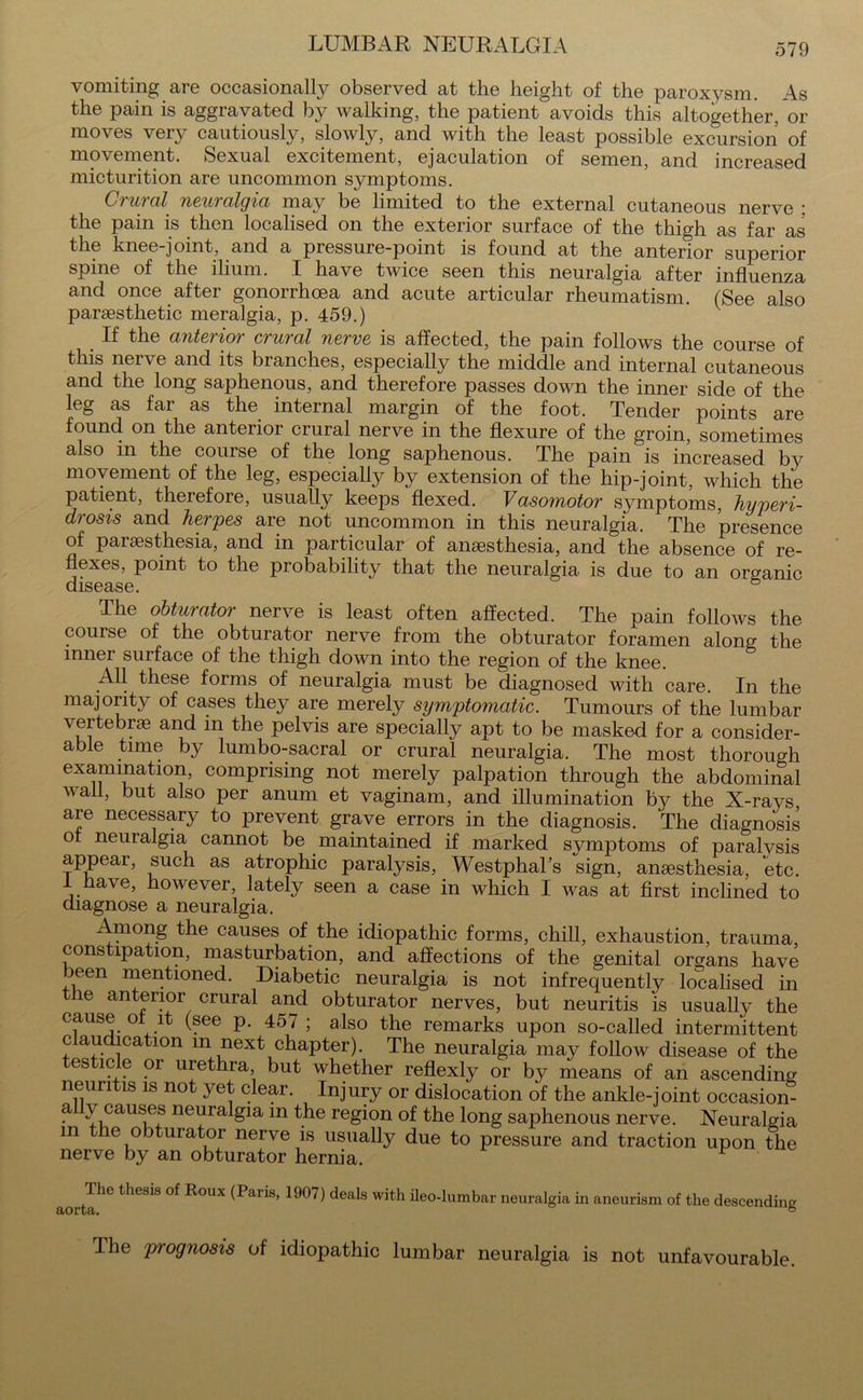 LUMBAR NEURALGIA vomiting are occasionally observed at the height of the paroxysm. As the pain is aggravated by walking, the patient avoids this altogether, or moves very cautiously, slowly, and with the least possible excursion of movement. Sexual excitement, ejaculation of semen, and increased micturition are uncommon symptoms. Crural neuralgia may be limited to the external cutaneous nerve ; the pain is then localised on the exterior surface of the thigh as far as the knee-joint, and a pressure-point is found at the anterior superior spine of the ilium. I have twice seen this neuralgia after influenza and once after gonorrhoea and acute articular rheumatism. (See also parsesthetic meralgia, p. 459.) . the interior crural nerve is affected, the pain follows the course of this nerve and its branches, especially the middle and internal cutaneous and the long saphenous, and therefore passes down the inner side of the leg as fai as the internal margin of the foot. Tender points are found on the anterior crural nerve in the flexure of the groin, sometimes also in the course of the long saphenous. The pain is increased by movement of the leg, especially by extension of the hip-joint, which the patient, therefore, usually keeps flexed. Vasomotor symptoms, hyperi- drosis and herpes are not uncommon in this neuralgia. The presence of parsesthesia, and in particular of anaesthesia, and the absence of re- flexes, point to the probability that the neuralgia is due to an organic disease. & The obturator nerve is least often affected. The pain follows the course of the obturator nerve from the obturator foramen along the inner surface of the thigh down into the region of the knee. All these forms of neuralgia must be diagnosed with care. In the majority of cases they are merely symptomatic. Tumours of the lumbar vertebrae and in the pelvis are specially apt to be masked for a consider- able time by lumbo-sacral or crural neuralgia. The most thorough examination, comprising not merely palpation through the abdominal wall, but also per anum et vaginam, and illumination by the X-rays, are necessary to prevent grave errors in the diagnosis. The diagnosis ot neuralgia cannot be maintained if marked symptoms of paralvsis appear, such as atrophic paralysis, Westphahs sign, aneesthesia, etc. I have, however, lately seen a case in which I was at first inclined to diagnose a neuralgia. Among the causes of the idiopathic forms, chill, exhaustion, trauma constipation, masturbation, and affections of the genital organs have Deen mentioned. Diabetic neuralgia is not infrequently localised in the anterior crural and obturator nerves, but neuritis is usually the cause of it (see p. 457 ; also the remarks upon so-called intermittent c abdication m next chapter). The neuralgia may follow disease of the esticle or urethra but whether reflexly or by means of an ascending neuritis is not yet clear. Injury or dislocation of the ankle-joint occasion- ally causes neuralgia m the region of the long saphenous nerve. Neuralgia m the obturator nerve is usually due to pressure and traction upon the nerve by an obturator hernia. The thesis of Roux aorta. (Paris, 1907) deals with ileo-lumbar neuralgia in aneurism of the descending Ihe prognosis of idiopathic lumbar neuralgia is not unfavourable.