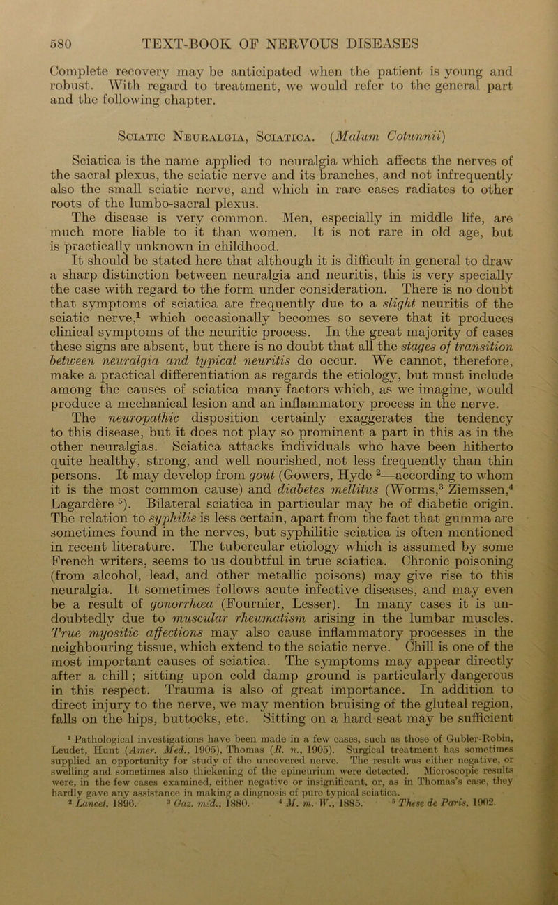 Complete recovery may be anticipated when the patient is young and robust. With regard to treatment, we would refer to the general part and the following chapter. Sciatic Neuralgia, Sciatica. (Malum Cotunnii) Sciatica is the name applied to neuralgia which affects the nerves of the sacral plexus, the sciatic nerve and its branches, and not infrequently also the small sciatic nerve, and which in rare cases radiates to other roots of the lumbo-sacral plexus. The disease is very common. Men, especially in middle life, are much more liable to it than women. It is not rare in old age, but is practically unknown in childhood. It should be stated here that although it is difficult in general to draw a sharp distinction between neuralgia and neuritis, this is very specially the case with regard to the form under consideration. There is no doubt that symptoms of sciatica are frequently due to a slight neuritis of the sciatic nerve,1 which occasionally becomes so severe that it produces clinical symptoms of the neuritic process. In the great majority of cases these signs are absent, but there is no doubt that all the stages of transition betiveen neuralgia and typical neuritis do occur. We cannot, therefore, make a practical differentiation as regards the etiology, but must include among the causes of sciatica many factors which, as we imagine, would produce a mechanical lesion and an inflammatory process in the nerve. The neuropathic disposition certainly exaggerates the tendency to this disease, but it does not play so prominent a part in this as in the other neuralgias. Sciatica attacks individuals who have been hitherto quite healthy, strong, and well nourished, not less frequently than thin persons. It may develop from gout (Gowers, Hyde 2—according to whom it is the most common cause) and diabetes mellitus (Worms,3 Ziemssen,4 Lagardere 5). Bilateral sciatica in particular may be of diabetic origin. The relation to syphilis is less certain, apart from the fact that gumma are sometimes found in the nerves, but syphilitic sciatica is often mentioned in recent literature. The tubercular etiology which is assumed by some French writers, seems to us doubtful in true sciatica. Chronic poisoning (from alcohol, lead, and other metallic poisons) ma}^ give rise to this neuralgia. It sometimes follows acute infective diseases, and may even be a result of gonorrhoea (Fournier, Lesser). In many cases it is un- doubtedly due to muscular rheumatism arising in the lumbar muscles. True myositic affections may also cause inflammatory processes in the neighbouring tissue, which extend to the sciatic nerve. Chill is one of the most important causes of sciatica. The symptoms may appear directly after a chill; sitting upon cold damp ground is particularly dangerous in this respect. Trauma is also of great importance. In addition to direct injury to the nerve, we may mention bruising of the gluteal region, falls on the hips, buttocks, etc. Sitting on a hard seat may be sufficient 1 Pathological investigations have been made in a few cases, such as those of Gubler-Robin, Leudet, Hunt (Amer. Med., 1905), Thomas (R. n., 1905). Surgical treatment has sometimes supplied an opportunity for study of the uncovered nerve. The result was either negative, or swelling and sometimes also thickening of the epineurium were detected. Microscopic results were, in the few cases examined, either negative or insignificant, or, as in Thomas’s case, they hardly gave any assistance in making a diagnosis of pure typical sciatica. 2 Lancet, 1896. 3 Gaz. mid., 1880. 4 M. to. W., 1885. 5 These de Paris, 1902.