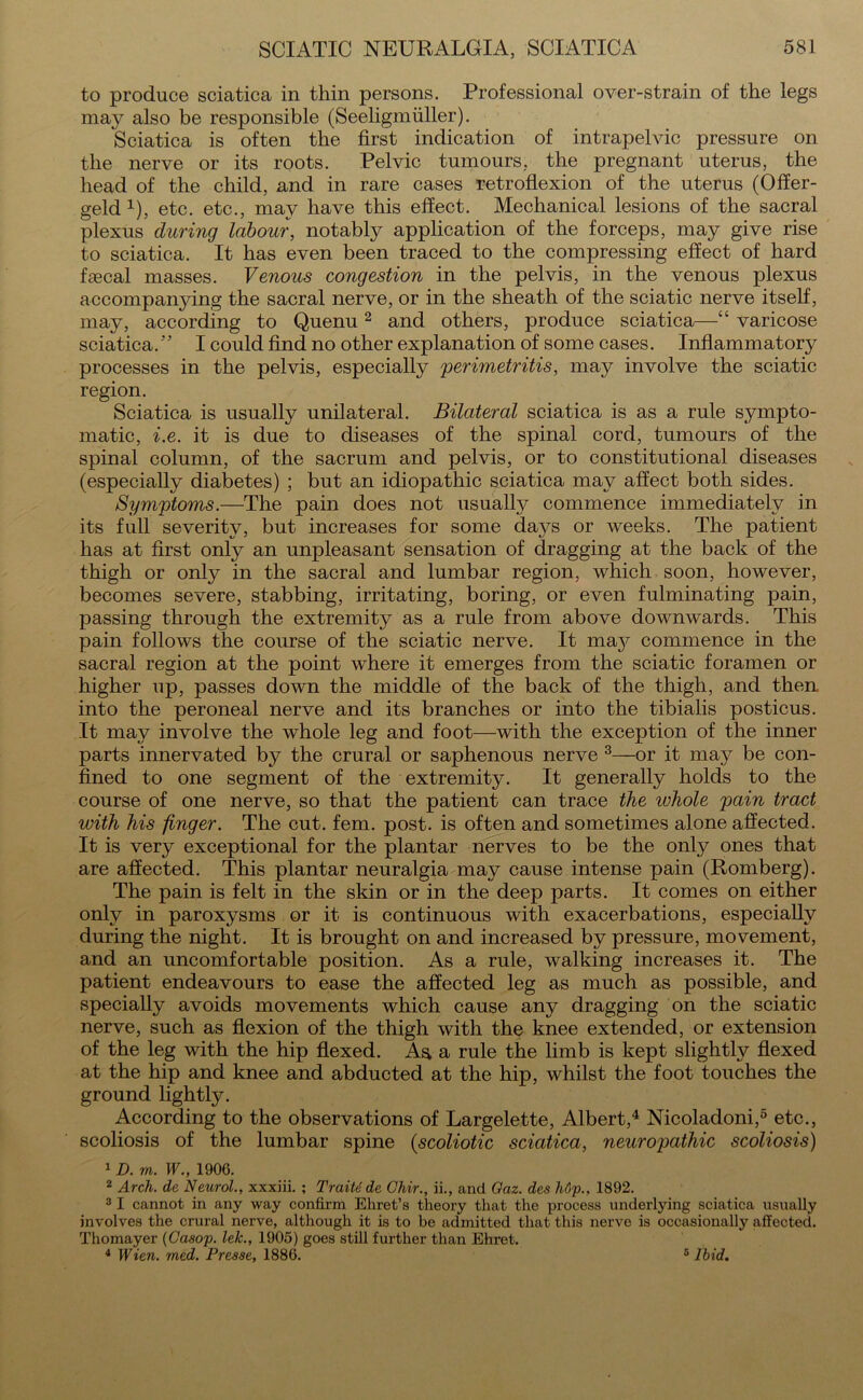 to produce sciatica in thin persons. Professional over-strain of the legs may also be responsible (Seeligmtiller). Sciatica is often the first indication of intrapelvic pressure on the nerve or its roots. Pelvic tumours, the pregnant uterus, the head of the child, and in rare cases retroflexion of the uterus (Offer- geld 4), etc. etc., may have this effect. Mechanical lesions of the sacral plexus during labour, notably application of the forceps, may give rise to sciatica. It has even been traced to the compressing effect of hard ffecal masses. Venous congestion in the pelvis, in the venous plexus accompanying the sacral nerve, or in the sheath of the sciatic nerve itself, may, according to Quenu2 and others, produce sciatica—“ varicose sciatica.” I could find no other explanation of some cases. Inflammatory processes in the pelvis, especially perimetritis, may involve the sciatic region. Sciatica is usually unilateral. Bilateral sciatica is as a rule sympto- matic, i.e. it is due to diseases of the spinal cord, tumours of the spinal column, of the sacrum and pelvis, or to constitutional diseases (especially diabetes) ; but an idiopathic sciatica may affect both sides. Symptoms.—The pain does not usually commence immediately in its full severity, but increases for some days or weeks. The patient has at first only an unpleasant sensation of dragging at the back of the thigh or only in the sacral and lumbar region, which soon, however, becomes severe, stabbing, irritating, boring, or even fulminating pain, passing through the extremity as a rule from above downwards. This pain follows the course of the sciatic nerve. It may commence in the sacral region at the point where it emerges from the sciatic foramen or higher up, passes down the middle of the back of the thigh, and then into the peroneal nerve and its branches or into the tibialis posticus. It may involve the whole leg and foot—with the exception of the inner parts innervated by the crural or saphenous nerve 3—or it may be con- fined to one segment of the extremity. It generally holds to the course of one nerve, so that the patient can trace the whole pain tract with his finger. The cut. fern. post, is often and sometimes alone affected. It is very exceptional for the plantar nerves to be the only ones that are affected. This plantar neuralgia may cause intense pain (Romberg). The pain is felt in the skin or in the deep parts. It comes on either only in paroxysms or it is continuous with exacerbations, especially during the night. It is brought on and increased by pressure, movement, and an uncomfortable position. As a rule, walking increases it. The patient endeavours to ease the affected leg as much as possible, and specially avoids movements which cause any dragging on the sciatic nerve, such as flexion of the thigh with the knee extended, or extension of the leg with the hip flexed. Aa a rule the limb is kept slightly flexed at the hip and knee and abducted at the hip, whilst the foot touches the ground lightly. According to the observations of Largelette, Albert,4 Nicoladoni,5 etc., scoliosis of the lumbar spine (scoliotic sciatica, neuropathic scoliosis) 1 D. m. W., 1906. 2 Arch, de Neurol., xxxiii. ; Traitede Chir., ii., and Oaz. des li6p., 1892. 3 I cannot in any way confirm Ehret’s theory that the process underlying sciatica usually involves the crural nerve, although it is to be admitted that this nerve is occasionally affected. Thomayer (Casop. lelc., 1905) goes still further than Ehret. 4 Wien. med. Presse, 1886. 5 Ibid.