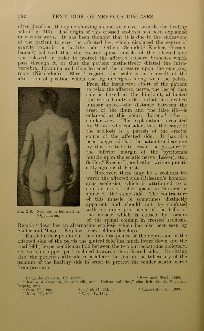 often develops, the spine showing a concave curve towards the healthy side (Fig. 240). The origin of this crossed scoliosis has been explained in various ways. It has been thought that it is due to the endeavour of the patient to ease the affected leg, which displaced the centre of gravity towards the healthy side. Others (Schudel,1 Kocher, Gussen- bauer2) believed that the erector spinse muscle of the affected side was relaxed, in order to protect the affected sensory branches which pass through it, or that the patient instinctively dilated the intra- vertebral foramina and thus lessened the pressure upon the emerging roots (Nicoladoni). Ehret3 regards the scoliosis as a result of the alteration of position which the leg undergoes along with the pelvis. From the instinctive effort of the patient to relax the affected nerve, the leg of that side is flexed at the hip-joint, abducted and rotated outwards, so that the so-called lumbar space—the distance between the crest of the ilium and the false rib—is enlarged at this point. Lorenz 4 takes a similar view. This explanation is rejected by Mann,5 who considers that the cause of the scoliosis is a paresis of the erector spinas of the affected side. It has also been suggested that the patient endeavours by this attitude to lessen the pressure of the inferior margin of the pyriformis muscle upon the sciatic nerve (Lesser), etc., Seiffer,6 Kreche 7), and other writers practi- cally agree with Ehret. Moreover, there mav be a scoliosis to- wards the affected side (Brissaud’s homolo- gous scoliosis), which is attributed to a contracture or reflex-spasm in the erector spinae of the same side. The contracture of this muscle is sometimes distinctly apparent and should not be confused with a simple protrusion of the belly of the muscle which is caused by torsion of the spinal column in crossed scoliosis. Remak 8 describes an alternating scoliosis which' has also been seen b}7 Seiffer and Meige. Kyphosis very seldom develops. Ehret further points out that in consequence of the depression of the affected side of the pelvis the gluteal fold lies much lower down and the anal fold (the perpendicular fold between the two buttocks) runs obliquely, i.e. with its upper part inclined towards the affected side. In sitting also, the patient’s attitude is peculiar ; he sits on the tuberosity of the ischium of the healthy side in order to protect the tender sciatic nerve from pressure. 1 Langenbeck’s Arch., Bd. xxxviii. 2 Prag. med. Woch., 1890. 3 Mitt. a. d. Orenzgeb., iv. and xiii., and “ Ischias scoliotica,” eine krit. Studie, Wien and Leipzig, 1897. 4 D. m. W., 1905. 7 M. m. W., 1900. 5 A. f. kl. M., Bd. li. 8 D. m. W., 1892. 6 CliariU-Annalen, 1900.