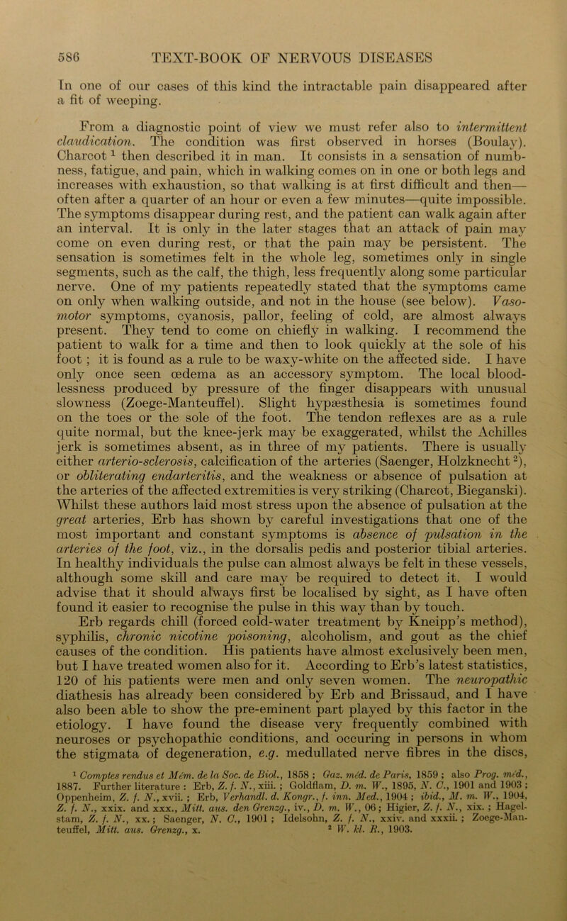 In one of onr cases of this kind the intractable pain disappeared after a fit of weeping. From a diagnostic point of view we must refer also to intermittent claudication. The condition was first observed in horses (Boulay). Charcot1 then described it in man. It consists in a sensation of numb- ness, fatigue, and pain, which in walking comes on in one or both legs and increases with exhaustion, so that walking is at first difficult and then— often after a quarter of an hour or even a few minutes—quite impossible. The symptoms disappear during rest, and the patient can walk again after an interval. It is only in the later stages that an attack of pain may come on even during rest, or that the pain may be persistent. The sensation is sometimes felt in the whole leg, sometimes only in single segments, such as the calf, the thigh, less frequently along some particular nerve. One of my patients repeatedly stated that the symptoms came on offiy when walking outside, and not in the house (see below). Vaso- motor symptoms, cj^anosis, pallor, feeling of cold, are almost always present. They tend to come on chiefly in walking. I recommend the patient to walk for a time and then to look quickly at the sole of his foot ; it is found as a rule to be waxy-white on the affected side. I have only once seen oedema as an accessory symptom. The local blood- lessness produced by pressure of the finger disappears with unusual slowness (Zoege-Manteuffel). Slight hypsesthesia is sometimes found on the toes or the sole of the foot. The tendon reflexes are as a rule quite normal, but the knee-jerk may be exaggerated, whilst the Achilles jerk is sometimes absent, as in three of my patients. There is usually either arteriosclerosis, calcification of the arteries (Saenger, Holzknecht2), or obliterating endarteritis, and the weakness or absence of pulsation at the arteries of the affected extremities is verj^ striking (Charcot, Bieganski). Whilst these authors laid most stress upon the absence of pulsation at the great arteries, Erb has shown by careful investigations that one of the most important and constant symptoms is absence of 'pulsation in the arteries of the foot, viz., in the dorsalis pedis and posterior tibial arteries. In healthy individuals the pulse can almost always be felt in these vessels, although some skill and care may be required to detect it. I would advise that it should always first be localised by sight, as I have often found it easier to recognise the pulse in this way than by touch. Erb regards chill (forced cold-water treatment by Kneipp’s method), syphilis, chronic nicotine poisoning, alcoholism, and gout as the chief causes of the condition. His patients have almost exclusively been men, but I have treated women also for it. According to Erb's latest statistics, 120 of his patients were men and only seven women. The neuropathic diathesis has already been considered by Erb and Brissaud, and I have also been able to show the pre-eminent part played by this factor in the etiology. I have found the disease very frequently combined with neuroses or psychopathic conditions, and occuring in persons in whom the stigmata of degeneration, e.g. medullated nerve fibres in the discs, 1 Comptes rendns et Mem. de la Soc. de Biol., 1858 ; Gaz. mid. de Paris, 1859 ; also Prog, mid., 1887. Further literature : Erb, Z. f. N., xiii. ; Goldflam, D. m. W., 1895, N. C., 1901 and 1903 ; Oppenheim, Z. /. N., xvii. ; Erb, Verhandl. d. Kongr., f. inn. Med., 1904 ; ibid., M. m. 11., 1904, Z. f. N., xxix. and xxx., Mitt. aus. den Grenzg., iv., D. m. W., 06; Higier, Z. f. N., xix. ; Hagel- stam, Z. f. N., xx.; Saenger, N. C., 1901 ; Idelsohn, Z. f. N., xxiv. and xxxii. ; Zoege-Man- teuffel, Mitt. aus. Grenzg., x. 2 W. kl. R., 1903.