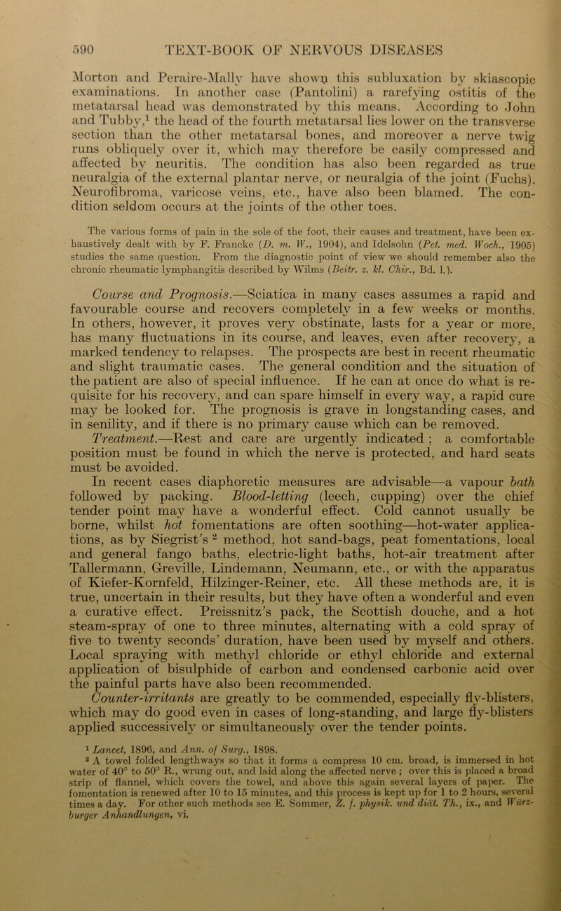 Morton and Peraire-Mally have showp this subluxation by skiascopic examinations. In another case (Pantolini) a rarefying ostitis of the metatarsal head was demonstrated by this means. According to John and Tubby,1 the head of the fourth metatarsal lies lower on the transverse section than the other metatarsal bones, and moreover a nerve twig runs obliquely over it, which may therefore be easily compressed and affected by neuritis. The condition has also been regarded as true neuralgia of the external plantar nerve, or neuralgia of the joint (Fuchs). Neurofibroma, varicose veins, etc., have also been blamed. The con- dition seldom occurs at the joints of the other toes. The various forms of pain in the sole of the foot, their causes and treatment, have been ex- haustively dealt with by F. Francke (D. m. IF., 1904), and Idelsohn {Pet. med. Woch., 1905) studies the same question. From the diagnostic point of view we should remember also the chronic rheumatic lymphangitis described by Wilms (Beitr. z. Jcl. Chir., Bd. 1.). Course and Prognosis.—Sciatica in many cases assumes a rapid and favourable course and recovers completely in a few weeks or months. In others, however, it proves very obstinate, lasts for a year or more, has many fluctuations in its course, and leaves, even after recovery, a marked tendency to relapses. The prospects are best in recent rheumatic and slight traumatic cases. The general condition and the situation of the patient are also of special influence. If he can at once do what is re- quisite for his recovery, and can spare himself in every way, a rapid cure may be looked for. The prognosis is grave in longstanding cases, and in senilitw, and if there is no primary cause which can be removed. Treatment.—Rest and care are urgently indicated ; a comfortable position must be found in which the nerve is protected, and hard seats must be avoided. In recent cases diaphoretic measures are advisable—a vapour bath followed by packing. Blood-letting (leech, cupping) over the chief tender point may have a wonderful effect. Cold cannot usualty be borne, whilst hot fomentations are often soothing—hot-water applica- tions, as by Siegrist's 2 method, hot sand-bags, peat fomentations, local and general fango baths, electric-light baths, hot-air treatment after Tallermann, Greville, Lindemann, Neumann, etc., or with the apparatus of Kiefer-Kornfeld, Hilzinger-Reiner, etc. All these methods are, it is true, uncertain in their results, but they have often a wonderful and even a curative effect. Preissnitz's pack, the Scottish douche, and a hot steam-spray of one to three minutes, alternating with a cold spray of five to twenty seconds' duration, have been used by myself and others. Local spraying with methyl chloride or ethyl chloride and external application of bisulphide of carbon and condensed carbonic acid over the painful parts have also been recommended. Counter-irritants are greatly to be commended, especially flv-blisters, which may do good even in cases of long-standing, and large fly-blisters applied successively or simultaneously over the tender points. 1 Lancet, 1896, and Ann. of Surg., 1898. 2 A towel folded lengthways so that it forms a compress 10 cm. broad, is immersed in hot water of 40° to 50° R., wrung out, and laid along the affected nerve ; over this is placed a broad strip of flannel, which covers the towel, and above this again several layers of paper. The fomentation is renewed after 10 to 15 minutes, and this process is kept up for 1 to 2 hours, several times a day. For other such methods see E. Sommer, Z. f. physik. und dial. Th., ix., and Wiirz- burger Anhandlungen, vi.