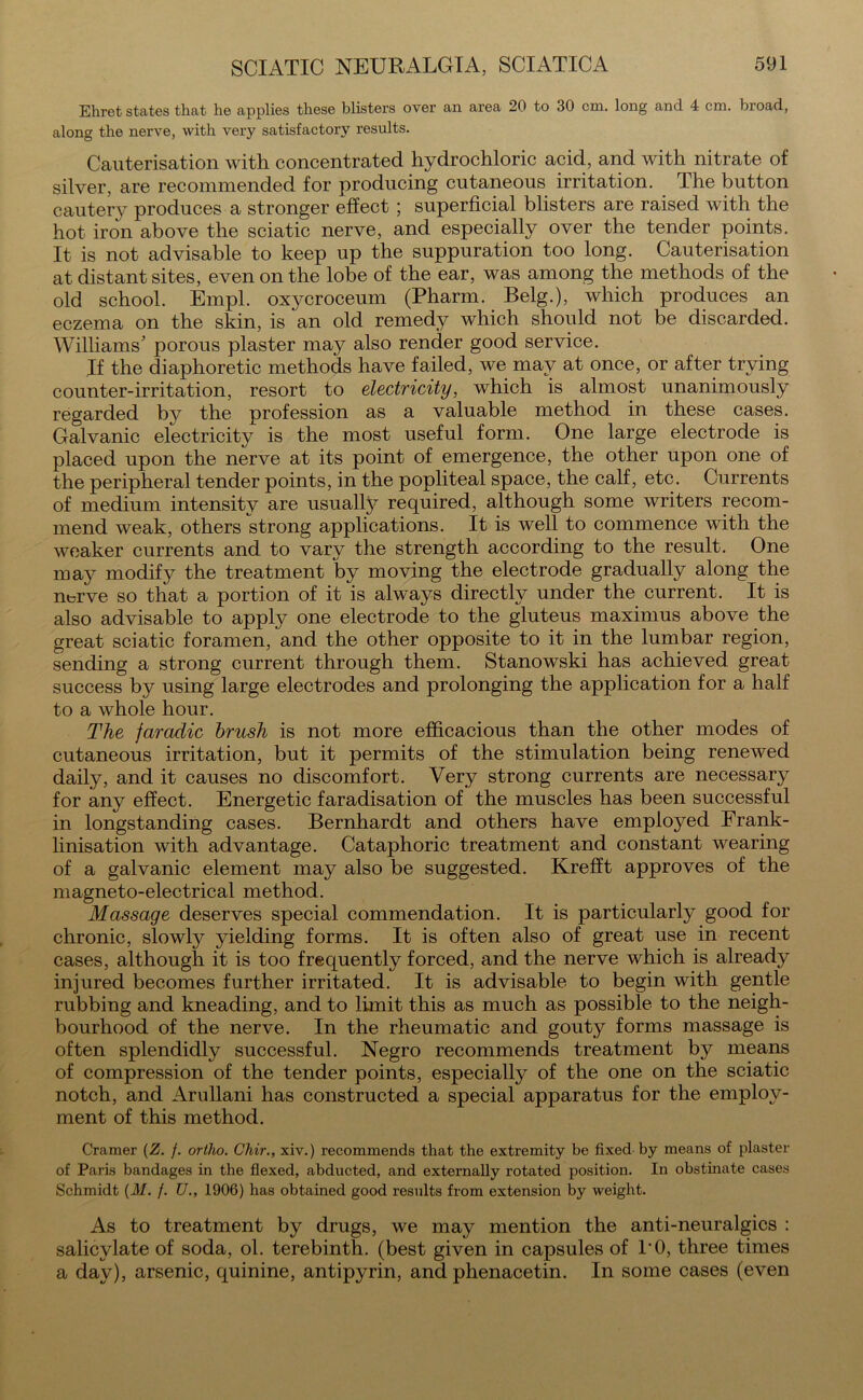 Ehret states that he applies these blisters over an area 20 to 30 cm. long and 4 cm. broad, along the nerve, with very satisfactory results. Cauterisation with concentrated hydrochloric acid, and with nitrate of silver, are recommended for producing cutaneous irritation. The button cautery produces a stronger effect ; superficial blisters are raised with the hot iron above the sciatic nerve, and especially over the tender points. It is not advisable to keep up the suppuration too long. Cauterisation at distant sites, even on the lobe of the ear, was among the methods of the old school. Empl. oxycroceum (Pharm. Belg.), which produces an eczema on the skin, is an old remedy which should not be discarded. Williams' porous plaster may also render good service. If the diaphoretic methods have failed, we may at once, or after trying counter-irritation, resort to electricity, which is almost unanimously regarded by the profession as a valuable method in these cases. Galvanic electricity is the most useful form. One large electrode is placed upon the nerve at its point of emergence, the other upon one of the peripheral tender points, in the popliteal space, the calf, etc. Currents of medium intensity are usually required, although some writers recom- mend weak, others strong applications. It is well to commence with the weaker currents and to vary the strength according to the result. One may modify the treatment by moving the electrode gradually along the n^rve so that a portion of it is always directly under the current. It is also advisable to apply one electrode to the gluteus maximus above the great sciatic foramen, and the other opposite to it in the lumbar region, sending a strong current through them. Stanowski has achieved great success by using large electrodes and prolonging the application for a half to a whole hour. The faradic brush is not more efficacious than the other modes of cutaneous irritation, but it permits of the stimulation being renewed daily, and it causes no discomfort. Very strong currents are necessary for any effect. Energetic faradisation of the muscles has been successful in longstanding cases. Bernhardt and others have employed Frank- linisation with advantage. Cataphoric treatment and constant wearing of a galvanic element may also be suggested. Krefft approves of the magneto-electrical method. Massage deserves special commendation. It is particularly good for chronic, slowty yielding forms. It is often also of great use in recent cases, although it is too frequently forced, and the nerve which is already injured becomes further irritated. It is advisable to begin with gentle rubbing and kneading, and to limit this as much as possible to the neigh- bourhood of the nerve. In the rheumatic and gouty forms massage is often splendidly successful. Negro recommends treatment by means of compression of the tender points, especially of the one on the sciatic notch, and Arullani has constructed a special apparatus for the employ- ment of this method. Cramer (Z. f. ortho. Chir., xiv.) recommends that the extremity be fixed by means of plaster of Paris bandages in the flexed, abducted, and externally rotated position. In obstinate cases Schmidt (M. /. U1906) has obtained good results from extension by weight. As to treatment by drugs, we may mention the anti-neuralgics : salicylate of soda, ol. terebinth, (best given in capsules of TO, three times a day), arsenic, quinine, antipyrin, and phenacetin. In some cases (even