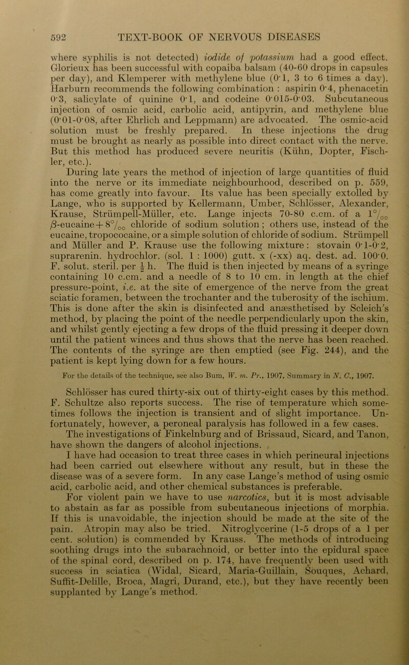 where syphilis is not detected) iodide of potassium had a good effect. Glorieux has been successful with copaiba balsam (40-60 drops in capsules per day), and Klemperer with methylene blue (O'1, 3 to 6 times a day). Harburn recommends the following combination : aspirin 0‘4, phenacetin 03, salicylate of quinine O’l, and codeine 0'015-0 03. Subcutaneous injection of osmic acid, carbolic acid, antipyrin, and methylene blue (0‘01-0'08, after Ehrlich and Leppmann) are advocated. The osmic-acid solution must be freshly prepared. In these injections the drug must be brought as nearly as possible into direct contact with the nerve. But this method has produced severe neuritis (Kiihn, Dopter, Fisch- ler, etc.). During late years the method of injection of large quantities of fluid into the nerve or its immediate neighbourhood, described on p. 559, has come greatly into favour. Its value has been specially extolled by Lange, who is supported by Kellermann, Umber, Schlosser, Alexander, Krause, Striimpell-Muiler, etc. Lange injects 70-80 c.cm. of a 1 °/00 /3-eucaine + 8%o chloride of sodium solution; others use, instead of the eucaine, tropococaine, or a simple solution of chloride of sodium. Striimpell and Muller and P. Krause use the following mixture: stovain 01-0-2, suprarenin. hydrochlor. (sol. 1 : 1000) gutt. x (-xx) aq. dest. ad. 100‘0. F. solut. steril. per | h. The fluid is then injected by means of a syringe containing 10 c.cm. and a needle of 8 to 10 cm. in length at the chief pressure-point, i.e. at the site of emergence of the nerve from the great sciatic foramen, between the trochanter and the tuberosity of the ischium. This is done after the skin is disinfected and anaesthetised by Scleich’s method, by placing the point of the needle perpendicularly upon the skin, and vdiilst gently ejecting a few drops of the fluid pressing it deeper dowm until the patient winces and thus shows that the nerve has been reached. The contents of the syringe are then emptied (see Fig. 244), and the patient is kept lying down for a few hours. For the details of the technique, see also Bum, W. m. Pr., 1907, Summary in N. G., 1907. Schlosser has cured thirty-six out of thirty-eight cases by this method. F. Schultze also reports success. The rise of temperature which some- times follows the injection is transient and of slight importance. Un- fortunately, however, a peroneal paralysis has followed in a few cases. The investigations of Finkelnburg and of Brissaud, Sicard, and Tanon, have shown the dangers of alcohol injections. I have had occasion to treat three cases in which perineural injections had been carried out elsewhere without any result, but in these the disease was of a severe form. In any case Lange’s method of using osmic acid, carbolic acid, and other chemical substances is preferable. For violent pain we have to use narcotics, but it is most advisable to abstain as far as possible from subcutaneous injections of morphia. If this is unavoidable, the injection should be made at the site of the pain. Atropin may also be tried. Nitroglycerine (1-5 drops of a 1 per cent, solution) is commended by Krauss. The methods of introducing soothing drugs into the subarachnoid, or better into the epidural space of the spinal cord, described on p. 174, have frequently been used with success in sciatica (Widal, Sicard, Maria-Guillain, Souques, Achard, Suffit-Delille, Broca, Magri, Durand, etc.), but thej^ have recently been supplanted by Lange’s method.