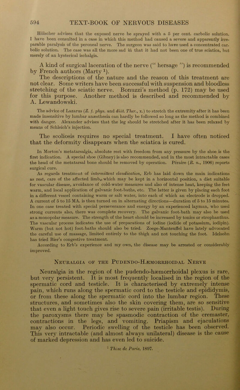 Holscher advises that the exposed nerve be sprayed with a 5 per cent, carbolic solution. 1 have been consulted in a case in which this method had caused a severe and apparently irre- parable paralysis of the peroneal nerve. The surgeon was said to have used a concentrated car- bolic solution. The case was all the more sad in that it had not been one of true sciatica, but merely of an hysterical ischalgia. A kind of surgical laceration of the nerve (“ hersage ”) is recommended by French authors (Marty 1). The descriptions of the nature and the reason of this treatment are not clear. Some writers have been successful with suspension and bloodless stretching of the sciatic nerve. Bonuzzi's method (p. 172) may be used for this purpose. Another method is described and recommended by A. Lewandowski. The advice of Lazarus (Z. /. phys. and dial. Ther., x.) to stretch the extremity after it has been made insensitive by lumbar anaesthesia can hardly be followed so long as the method is combined with danger. Alexander advises that the leg should be stretched after it has been relaxed by means of Schleich’s injection. The scoliosis requires no special treatment. I have often noticed that the deformity disappears when the sciatica is cured. In Morton’s metatarsalgia, absolute rest with freedom from any pressure by the shoe is the first indication. A special shoe (Gibney) is also recommended, and in the most intractable cases the head of the metatarsal bone should be removed by operation. Peraire (R. n., 1906) reports surgical cure. As regards treatment of intermittent claudication, Erb has laid down the main indications as rest, care of the affected limb, which may be kept in a horizontal position, a diet suitable for vascular disease, avoidance of cold-water measures and also of intense heat, keeping the feet warm, and local application of galvanic foot-baths, etc. The latter is given by placing each foot in a different vessel containing warm or salt water, into each of which an electrode is dropped. A current of 5 to 15 MA. is then turned on in alternating directions—duration of 5 to 15 minutes. In one case treated with special perseverance and energy by an experienced layman, who used strong currents also, there was complete recovery. The galvanic foot-bath may also be used as a monopolar measure. The strength of the heart should be increased by tonics or strophanthus. The vascular process indicates the use of preparations of iodine (iodide of potassium, iodipin). Warm (but not hot) foot-baths should also be tried. Zoege-Manteuffel have lately advocated the careful use of massage, limited entirely to the thigh and not touching the foot. Idelsolin has tried Bier’s congestive treatment. According to Erb’s experience and my own, the disease may be arrested or considerably improved. Neuralgia of the Pudendo-Hjemorrhoidal Nerve Neuralgia in the region of the pudendo-hsemorrhoidal plexus is rare, but very persistent. It is most frequently localised in the region of the spermatic cord and testicle. It is characterised by extremely intense pain, which runs along the spermatic cord to the testicle and epididjmiis, or from these along the spermatic cord into the lumbar region. These structures, and sometimes also the skin covering them, are so sensitive that even a light touch gives rise to severe pain (irritable testis). During the paroxysms there may be spasmodic contraction of the cremaster, contractions in the legs, and vomiting. Priapism and ejaculations may also occur. Periodic swelling of the testicle has been observed. This very intractable (and almost always unilateral) disease is the cause of marked depression and has even led to suicide. 1 These de Paris, 1897.