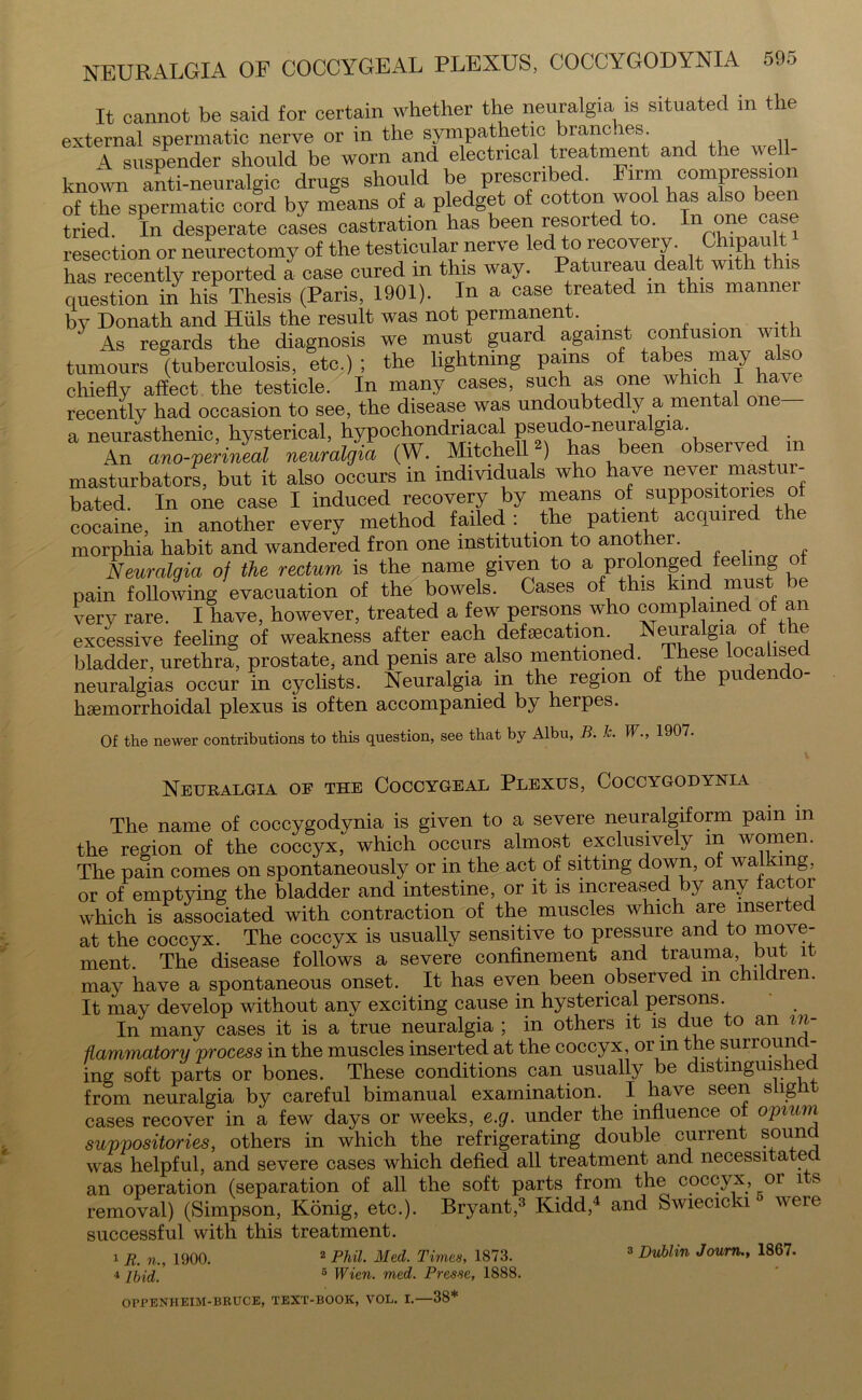 It cannot be said for certain whether the neuralgia is situated in the external spermatic nerve or in the sympathetic branc. es. 4 suspender should be worn and electrical treatment and the well- known anti-neuralgic drugs should be prescribed. Firm compression of the spermatic co?d by means of a pledget of cotton wool has also been tried. In desperate cases castration has been resorted to. In one case resection or neurectomy of the testicular nerve led to recovery. Chipault has recently reported a case cured m this way. Patureau dealt with t question in his Thesis (Paris, 1901). In a case treated m this manner by Donath and Hills the result was not permanent. 1 As regards the diagnosis we must guard against confusion with tumours (tuberculosis, etc.) ; the lightning pains of tabes may also chiefly affect the testicle. In many cases, such as one which I ha^ e recently had occasion to see, the disease was undoubtedly a mental one a neurasthenic, hysterical, hypochondriacal Ps®u^”nearal§ia\ , • An ano-perineal neuralgia (W. Mitchell2) has been observed masturbators, but it also occurs in individuals who have never mastur- bated. In one case I induced recovery by means of suppositories of cocaine, in another every method failed: the patient acquired tie morphia habit and wandered fron one institution to another. Neuralgia of the rectum is the name given to a prolonged feeling of pain following evacuation of the bowels. Cases of this kind must be very rare. I have, however, treated a few persons who complained of an excessive feeling of weakness after each defecation. Neuralgia of the bladder, urethra, prostate, and penis are also mentioned. These lo°all^ed neuralgias occur in cyclists. Neuralgia in the region of the pudendo- hsemorrhoidal plexus is often accompanied by herpes. Of the newer contributions to this question, see that by Albu, B. h. W., 1907. Neuralgia of the Coccygeal Plexus, Coccygodynia The name of coccygodynia is given to a severe neuralgiform pain in the region of the coccyx, which occurs almost exclusively in women. The pain comes on spontaneously or in the act of sitting down, of walking, or of emptying the bladder and intestine, or it is increased by any factor which is associated with contraction of the muscles which are mseited at the coccyx. The coccyx is usually sensitive to pressure and to move- ment. The disease follows a severe confinement and trauma but it may have a spontaneous onset. It has even been observed m children. It may develop without any exciting cause in hysterical persons. In many cases it is a true neuralgia ; in others it is due to an in- flammatory process in the muscles inserted at the coccyx, or in the surround- ing soft parts or bones. These conditions can usually be distinguished from neuralgia by careful bimanual examination. I have seen slight cases recover in a few days or weeks, e.g. under the influence of opium suppositories, others in which the refrigerating double current sound was helpful, and severe cases which defied all treatment and necessitated an operation (separation of all the soft parts from the coccyx, 01 1 -s removal) (Simpson, Konig, etc.). Bryant,3 Kidd,4 and Swiecicki ° were successful with this treatment. 1 R. n., 1900. 2 Phil. Med. Times, 1873. 3 Dublin Joum., 1867. 4 ibid, 6 Wien. med. Presse, 1888.