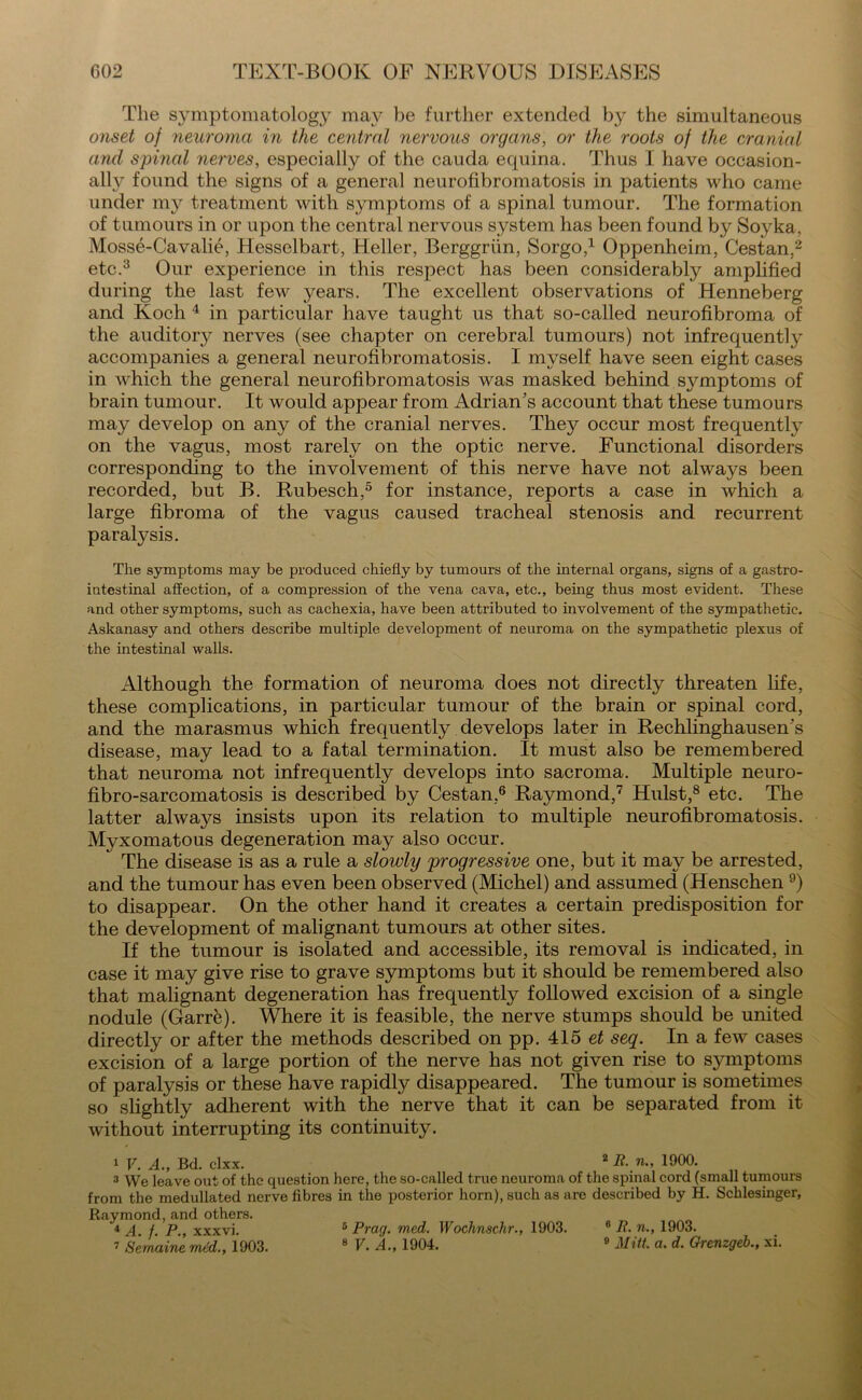 The sjunptomatology may be further extended by the simultaneous onset of neuroma in the central nervous organs, or the roots of the cranial and spiyial nerves, especially of the cauda equina. Thus I have occasion- ally found the signs of a general neurofibromatosis in patients who came under my treatment with symptoms of a spinal tumour. The formation of tumours in or upon the central nervous system has been found by Soyka, Mosse-Cavalie, Hesselbart, Heller, Berggrtin, Sorgo,1 Oppenheim, Cestan.2 etc.3 Our experience in this respect has been considerably amplified during the last few j^ears. The excellent observations of Henneberg and Koch 4 in particular have taught us that so-called neurofibroma of the auditory nerves (see chapter on cerebral tumours) not infrequently accompanies a general neurofibromatosis. I myself have seen eight cases in which the general neurofibromatosis was masked behind sj^mptoms of brain tumour. It would appear from Adrian’s account that these tumours may develop on any of the cranial nerves. They occur most frequently on the vagus, most rarely on the optic nerve. Functional disorders corresponding to the involvement of this nerve have not always been recorded, but B. Rubesch,5 for instance, reports a case in which a large fibroma of the vagus caused tracheal stenosis and recurrent paralysis. The symptoms may be produced chiefly by tumours of the internal organs, signs of a gastro- intestinal affection, of a compression of the vena cava, etc., being thus most evident. These and other symptoms, such as cachexia, have been attributed to involvement of the sympathetic. Askanasy and others describe multiple development of neuroma on the sympathetic plexus of the intestinal walls. Although the formation of neuroma does not directly threaten life, these complications, in particular tumour of the brain or spinal cord, and the marasmus which frequently develops later in Rechlinghausen’s disease, may lead to a fatal termination. It must also be remembered that neuroma not infrequently develops into sacroma. Multiple neuro- fibro-sarcomatosis is described by Cestan,6 Raymond,7 Hulst,8 etc. The latter always insists upon its relation to multiple neurofibromatosis. Myxomatous degeneration may also occur. The disease is as a rule a slowly progressive one, but it may be arrested, and the tumour has even been observed (Michel) and assumed (Henschen 9) to disappear. On the other hand it creates a certain predisposition for the development of malignant tumours at other sites. If the tumour is isolated and accessible, its removal is indicated, in case it may give rise to grave symptoms but it should be remembered also that malignant degeneration has frequently followed excision of a single nodule (Garrk). Where it is feasible, the nerve stumps should be united directly or after the methods described on pp. 415 et seq. In a few cases excision of a large portion of the nerve has not given rise to symptoms of paralysis or these have rapidly disappeared. The tumour is sometimes so slightly adherent with the nerve that it can be separated from it without interrupting its continuity. 1 V. A., Bd. clxx. 2 R-n-, 1900. 3 We leave out of the question here, the so-called true neuroma of the spinal cord (small tumours from the medullated nerve fibres in the posterior horn), such as are described by H. Schlesinger, Raymond, and others. 4 A. f. P., xxxvi. 7 Sernaine mtd., 1903. 6 Prag. med. Wochnschr., 1903. 8 V. A., 1904. 6 R. »., 1903. 9 Mitt. a. d. Grenzgeb., xi.