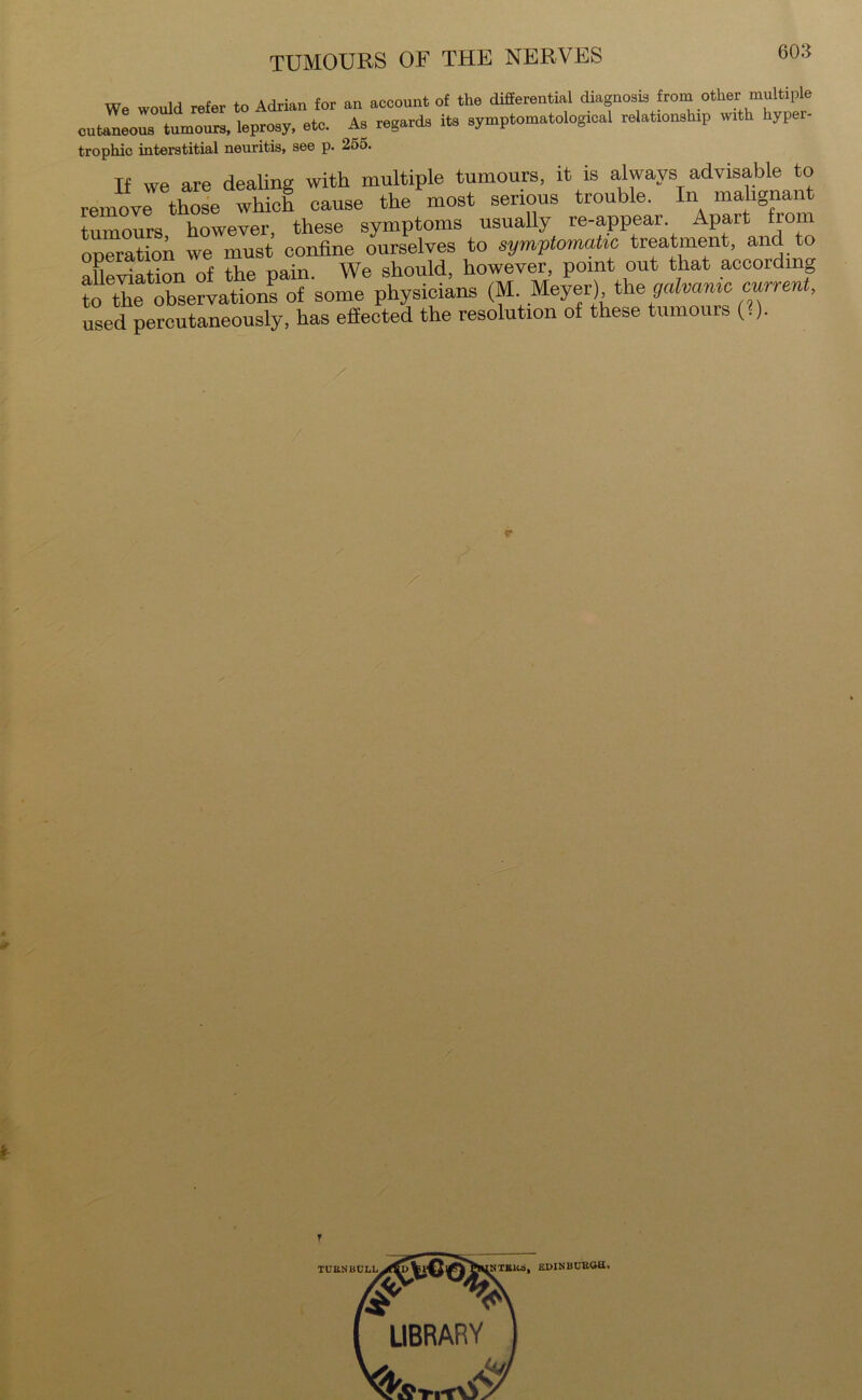 We would refer to Adrian for an account of the differential diagnosis from other multiple cutaneous tumours, leprosy, etc. As regards its symptomatologies relationship with hyper- trophic interstitial neuritis, see p. 255. If we are dealing with multiple tumours, it is always advisable to remove those which cause the most serious trouble. In malignant tumours however, these symptoms usually re-appear. Apart from operation we must confine ourselves to symptomatic treatment, and to alleviation of the pain. We should, however, point out that according to the observations of some physicians (M Meyer) the galvanic current, used percutaneously, has effected the resolution of these tumours (.). «• r LIBRARY NTBK6, EDINBURGH,