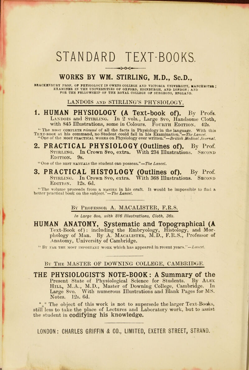 STANDARD TEXT-BOOKS, ►XX> WORKS BY WM. STIRLING, M.D., Sc.D., BRA.CKINBDRY PROP. OP PHYSIOLOGY IN OWENS COLLEGE AND VICTORIA UNIVERSITY, MANCHESTBR ; EXAMINER IN THE UNIVERSITIES OF OXFORD, EDINBURGH, AND LONDON; AND FOR THE FELLOWSHIP OF THE ROYAL COLLEGE OF SURGEONS, ENGLAND. LANDOIS AND STIRLING’S PHYSIOLOGY. 1. HUMAN PHYSIOLOGY (A Text-book of). By Profs. Landois and Stirling. In 2 vols., Large 8vo, Handsome Cloth^ with 845 Illustrations, some in Colours. Fourth Edition. 42s. “ The MOST COMPLETE resume of all the facts in Physiology in the language. With this Text-book at his command, no Student could fail in his Examination.”—The Lancet. “One of the most practical works on Physiology ever written.’’—Medical Journal. 2. PRACTICAL PHYSIOLOGY (Outlines of). By Prof. Stirling. In Crown 8vo, extra. With 234 Illustrations. Second Edition. 9s. “One of the best manuals the student can possess.’’—The Lancet. 3. PRACTICAL HISTOLOGY (Outlines of). By Prof. Stirling. In Crown 8vo, extra. With 368 Illustrations. Second Edition. 12s. 6d. “The volume proceeds from a master in his craft. It would be impossible to find a better practical book on the subject.”—The Lancet. By Professor A. Mx\CALISTER, F.R.S. In Large 8uo, with 816 Illustrations, Cloth, 36s. HUMAN ANATOMY, Systematic and Topographical (A Text-Book of) : including the Embryology, Histology, and Mor- phology of Man. By A. Macalister, M.D., F.R.S., Professor of Anatomy, University of Cambridge. “ By far the most important work which has appeared in recent yenrs.—Lancet. By The MASTER OF DOWNING COLLEGE, CAMBRIDGE. THE PHYSIOLOGIST’S NO’TE-BOOK: A Summary of the Present State of Physiological Science for Students. By Alex Hill, M.A., M.D., Master of Downing College, Cambridge. In Large 8vo. With numerous Illustrations and Blank Pages for MS, Notes. 12s. 6d. The object of this work is not to supersede the larger Text-Books, still less to take the place of Lectures and Laboratory work, but to assist the student in codifying* his knowledg*c. LONDON; CHARLES GRIFFIN & CO., LIMITED, EXETER STREET, STRAND.