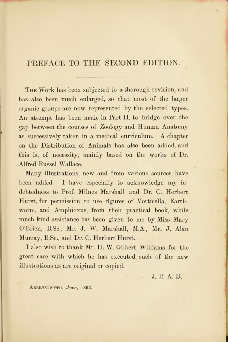 PREFACE TO THE SECOND EDITION. The Work has been subjected to a thorough revision, and has also been much enlarged, so that most of the larger organic groups are now represented by the selected typCvS. An attempt has been made in Part II. to bridge over the gap between the courses of Zoology and Human Anatomy as successively taken in a medical curriculum. A chapter on the Distribution of Animals has also been added, and this is, of necessity, mainly based on the works of Dr. Alfred Russel Wallace. Many illustrations, new and from various sources, have been added. I have especially to acknowledge my in- debtedness to Prof. Milnes Marshall and Dr. C. Herbert Hurst, for permission to use figures of Vorticella, Earth- worm, and Amphioxus, from their practical book, while much kind assistance has been given to me by Miss Mary O’Brien, B.Sc., Mr. J. W. Marshall, M.A., Mr. J. Alan Murray, B.Sc., and Dr. C. Herbert Hurst. I also wish to thank Mr. H. W. Gilbert Williams for the great cafe with which he has executed such of the new illustrations as are original or copied. J. K. A. D. Aberystwyth, June, 189.3.