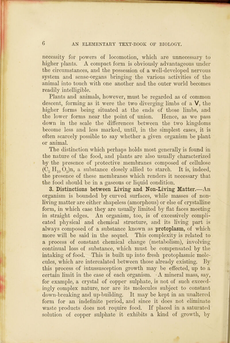 necessity for powers of locomotion, which are unnecessary to higher j^lants. A compact form is obviously advantageous under the circumstances, and the possession of a well-developed nervous system and sense-organs bringing the various activities of the animal into touch with one another and the outer world becomes readily intelligible. Plants and animals, however, must be regarded as of common descent, forming as it were the two diverging limbs of a V, the higher forms being situated at the ends of those limbs, and the lower forms near the point of union. Hence, as we pass down in the scale the differences between the two kingdoms become less and less marked, until, in the simplest cases, it is often scarcely possible to say whether a given organism be plant or animal. The distinction which perhaps holds most generally is found in the nature of the food, and plants are also usually characterized by the presence of protective membranes composed of cellulose (Cg Hjq 0^)n, a substance closely allied to starch. It is, indeed, the presence of these membranes which renders it necessary that the food should be in a gaseous or liquid condition. 3. Distinctions between Living and Non-Living Matter.—An organism is bounded by curved surfaces, while masses of non- living matter are either shapeless (amorphous) or else of crystalline form, in which case they are usually limited by flat faces meeting in straight edges. An organism, too, is of excessively compli- cated physical and chemical structure, and its living part is always composed of a substance known as protoplasm, of which more will be said in the sequel. This complexity is related to a jwocess of constant chemical change (metabolism), involving continual loss of substance, which must be compensated by the intaking of food. This is built up into fresh protoplasmic mole- cules, which are intercalated between those already existing. By this process of intussusception growth may be effected, up to a certain limit in the case of each organism. A mineral mass, say, for example, a crystal of copper sulphate, is not of such exceed- ingly complex nature, nor are its molecules subject to constant down-breaking and iq>building. It may be kept in an unaltered form for an indefinite period, and since it does not eliminate waste products does not require food. If jdaced in a saturated solution of copper sulphate it exhibits a kind of growth, by