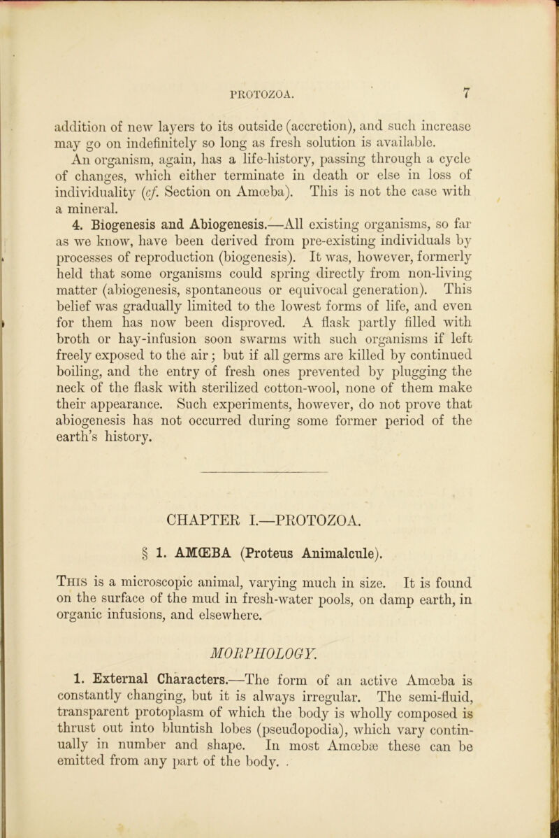 addition of new layers to its outside (accretion), and such increase may go on indefinitely so long as fresh solution is available. An organism, again, has a life-history, passing through a cycle of chano:es, which either terminate in death or else in loss of individuality (c/. Section on Amoeba). This is not the case with a mineral. 4. Biogenesis and Abiogenesis.—All existing organisms, so far as we know, have been derived from pre-existing individuals by processes of reproduction (biogenesis). It was, however, formerly held that some organisms could spring directly from non-living matter (abiogenesis, spontaneous or equivocal generation). This belief was gradually limited to the lowest forms of life, and even for them has now been disproved. A flask partly filled with broth or hay-infusion soon swarms with such organisms if left freely exposed to the air; but if all germs are killed by continued boiling, and the entry of fresh ones prevented by plugging the neck of the flask with sterilized cotton-wool, none of them make their appearance. Such experiments, however, do not prove that abiogenesis has not occurred during some former period of the earth’s history. CHAPTER I.—PROTOZOA. § 1. AMfEBA (Proteus Animalcule). This is a microscopic animal, varying much in size. It is found on the surface of the mud in fresh-water pools, on damp earth, in organic infusions, and elsewhere. MORPHOLOGY. 1. External Characters.—The form of an active Amoeba is constantly changing, but it is always irregular. The semi-fluid, transparent protoplasm of which the body is wholly composed is thrust out into bluntish lobes (pseudopodia), which vary contin- ually in number and shape. In most Amoebse these can be emitted from any part of the body. .