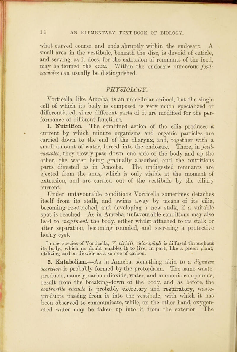 what curved course, and ends abruptly within the endosarc. A small area in the vestibule, beneath the disc, is devoid of cuticle, and serving, as it does, for the extrusion of remnants of the food, may be termed the anus. Within the endosarc numerous food- vacuoles can usually be distinguished. PHYSIOLOGY. Vorticella, like Amoeba, is an unicellular animal, but the single cell of which its body is composed is very much specialized or differentiated, since different parts of it are modified for the per- formance of different functions. 1. Nutrition.—The combined action of the cilia produces a^ current by which minute organisms and organic particles are carried down to the end of the pharynx, and, together with a small amount of water, forced into the endosarc. There, in food- vacuoles, they slowly pass down one side of the body and up the other, the water being gradually absorbed, and the nutritious parts digested as in Amoeba. The undigested remnants are ejected from the anus, which is only visible at the moment of extrusion, and are carried out of the vestibule by the ciliary current. Under unfavourable conditions Vorticella sometimes detaches itself from its stalk, and swims away by means of its cilia, becoming re-attached, and developing a new stalk, if a suitable spot is reached. As in Amoeba, unfavourable conditions may also lead to encystment, the body, either whilst attached to its stalk or after se2)aration, becoming rounded, and secreting a protective horny cyst. In one species of Vorticella, V. viridis, chlorophyll is diffused throughout its body, which no doubt enables it to live, in part, like a green jjlant, utilizing carbon dioxide as a source of carbon. o 2. Katabolism.—As in Amoeba, something akin to a digestive secretion is 2)robably formed by the protoplasm. The same waste- |)roducts, namely, carbon dioxide, water, and ammonia compounds, result from the breaking-down of the body, and, as before, the contractile vacuole is probably excretory and respiratory, waste- l^roducts passing from it into the vestibule, with which it has been observed to communicate, while, on the other hand, oxygen- ated water may be taken up into it from the exterior. The