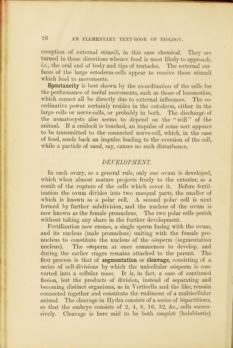 reception of external stimnli, in this case chemical. The}’ are turned in those directions whence food is most likely to approach, i.e., the oral end of body and tips of tentacles. The external sur- faces of the large ectoderm-cells appear to receive those stimuli Avhich lead to movements. Spontaneity is best shown by the co-ordination of the cells for the performance of useful movements, such as those of locomotion, which cannot all be directly due to external influences. The co- ordinative power certainly resides in the ectoderm, either in the large cells or nerve-cells, or probably in both. The discharge of the nematocysts also seems to depend on the “ will ” of the animal. If a cnidocil is touched, an impulse of some sort appears to be transmitted to the connected nerve-cell, which, in the case of food, sends back an impulse leading to the eversion of the cell, while a particle of sand, say, causes no such disturbance. DEVELOPMENT. In each ovary, as a general rule, only one ovum is developed, which when almost mature projects freely to the exterior, as a result of the rupture of the cells which cover it. Before fertil- ization the ovum divides into two unequal parts, the smaller of which is known as a polar cell. A second polar cell is next formed by further subdivision, and the nucleus of the ovum is now known as the female pronucleus. The two polar cells perish without taking any share in the further development. Fertilization now ensues, a single sperm fusing with the ovum, and its nucleus (male pronucleus) uniting with the female pro- nucleus to constitute the nucleus of the oosperm (segmentation nucleus). The oosperm at once commences to develop, and during the earlier stages remains attached to the parent. The first process is that of segmentation or cleavage, consisting of a series of cell-divisions by which the unicellular oosperm is con- verted into a cellular mass. It is, in fact, a case of continued fission, but the products of division, instead of separating and becoming distinct organisms, as in Vorticella and the like, remain connected together and constitute the rudiment of a multicellular animal. The cleavage in Hydra consists of a series of bipartitions, so that the embryo consists of 2, 4, 8, 16, 32, &c., cells succes- sively. Cleavage is here said to be both complete (holoblastic)