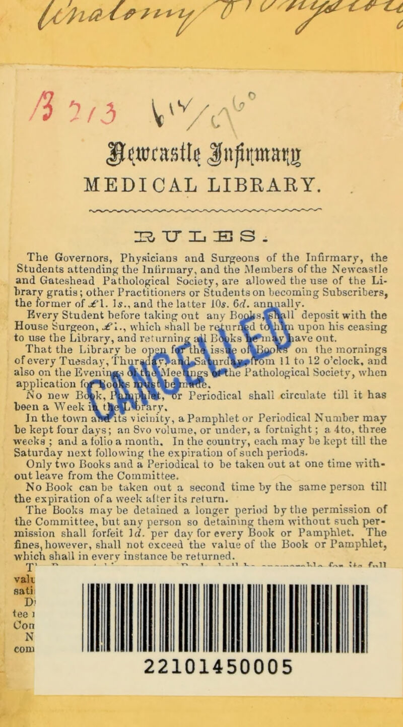 (< y r ** ft ltd V'%^0 Jlewrasttc Jfnfiptatjg MEDICAL LIBRARY. BTJLES. The Governors, Physicians and Surgeons of the Infirmary, the Students attending the Infirmary, and the Members of the Newcastle and Gateshead Pathological Society, are allowed the use of the Li- brary gratis; other Practitioners or Students on becoming Subscribers, the former of £l. Is., and the latter 10s. 6rf. annually. Every Student before taking out any Boojisj'yswdl deposit with the House Surgeon, £i., which .shall be ruturiCd ti^iVn upon his ceasing to use the Library, and returning aid G\ks\^hn\yjiave out. That the Library be open fqff thmisste otfadoply on the mornings of every Tuesday. T h u r ai 1 ;\n r < I Tom 11 to 12 o’clock, and also on the Eveninjts AJ^IeelngsVPthe Pathological Society, when application fortjojftg . No new Botk, I^tophl^t.'ur Periodical shall circulate till it has been a Week i\ tM^'brary, In the town s^^its vicinity, a Pamphlet or Periodical Number may be kept four days; an Svo volume, or under, a fortnight; a 4to, three weeks ; and a folio a month. In the country, each may be kept till the Saturday next following the expiration of such periods. Only two Books and a Periodical to he taken out at one time with- out leave from the Committee. No Book can be taken out a second time by the same person till the expiration of a week alter its return. The Books maybe detained a longer period by the permission of the Committee, but any person so detaining them without such per- mission shall forfeit 1 d. per day for every Book or Pamphlet. The fines, however, shall not exceed the value of the Book or Pamphlet, which shall in every instance be returned. rr»i tv . i • t* t v_n — W ~ fn11 vak sati D’ tee i Con N com 22101450005