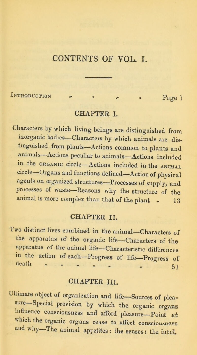 CONTENTS OF VOL. I. •Introduction Page 1 CHAPTER I. Characters by which living beings are distinguished from inorganic bodies—Characters by which animals are dis- tinguished from plants—Actions common to plants and animals—Actions peculiar to animals—Actions included in the organic circle—Actions included in the animal circle—Organs and functions defined—Action of physical agents on organized structures—Processes of supply, and processes of waste—Reasons why the structure of the animal is more complex than that of the plant - 13 CHAPTER II. Two distinct lives combined in the animal—Characters of the apparatus of the organic life—Characters of the apparatus of the animal life—Characteristic differences in the action of each—Progress of life—Progress of death - ,, CHAPTER III. Ultimate object of organization and life—Sources of plea- sure—Special provision by which the organic organs influence consciousness and afford pleasure—Point at which the organic organs cease to affect consciousness and why—The animal appetites: the senses: the intcL