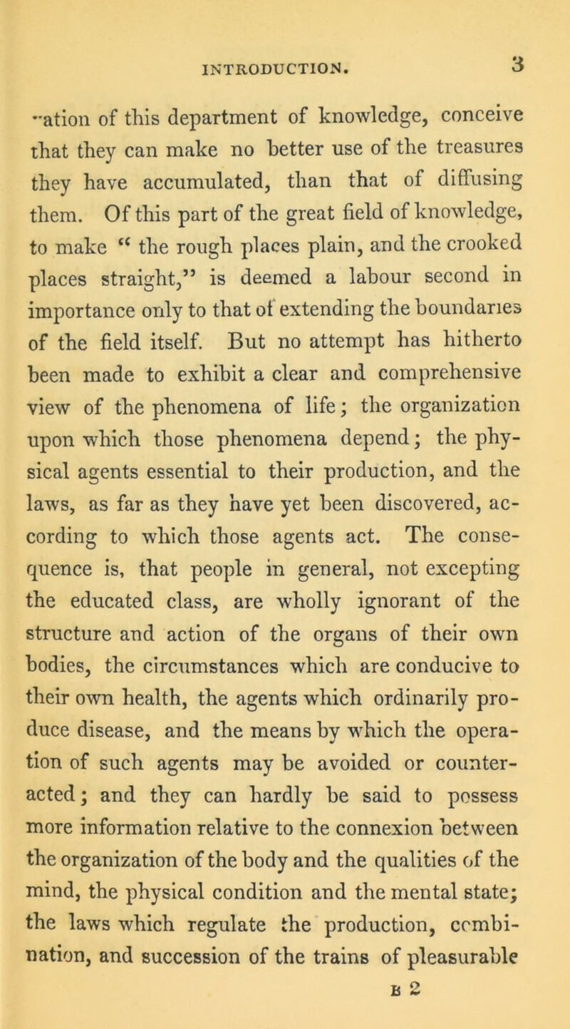 -ation of this department of knowledge, conceive that they can make no better use of the treasures they have accumulated, than that of diffusing them. Of this part of the great field of knowledge, to make “ the rough places plain, and the crooked places straight,” is deemed a labour second in importance only to that of extending the boundaries of the field itself. But no attempt has hitherto been made to exhibit a clear and comprehensive view of the phenomena of life; the organization upon which those phenomena depend; the phy- sical agents essential to their production, and the laws, as far as they have yet been discovered, ac- cording to which those agents act. The conse- quence is, that people in general, not excepting the educated class, are wholly ignorant of the structure and action of the organs of their own bodies, the circumstances which are conducive to their own health, the agents which ordinarily pro- duce disease, and the means by which the opera- tion of such agents may be avoided or counter- acted; and they can hardly be said to possess more information relative to the connexion between the organization of the body and the qualities of the mind, the physical condition and the mental state; the laws which regulate the production, combi- nation, and succession of the trains of pleasurable