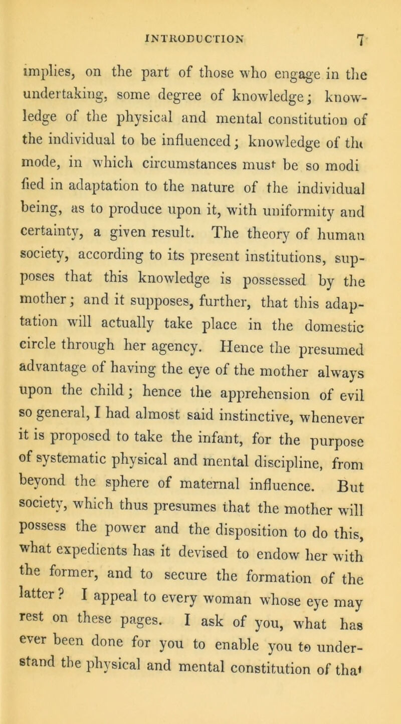 implies, on the part of those who engage in the undertaking, some degree of knowledge; know- ledge of the physical and mental constitution of the individual to be influenced; knowledge of tin mode, in which circumstances must- be so modi fled in adaptation to the nature of the individual being, as to produce upon it, with uniformity and certainty, a given result. The theory of human society, according to its present institutions, sup- poses that this knowledge is possessed by the mother; and it supposes, further, that this adap- tation will actually take place in the domestic circle through her agency. Hence the presumed advantage of having the eye of the mother always upon the child; hence the apprehension of evil so general, I had almost said instinctive, whenever it is proposed to take the infant, for the purpose of systematic physical and mental discipline, from beyond the sphere of matemal influence. But society, which thus presumes that the mother will possess the power and the disposition to do this, what expedients has it devised to endow her with the former, and to secure the formation of the latter ? I appeal to every woman whose eye may rest on these pages. I ask of you, what has ever been done for you to enable you to under- stand the physical and mental constitution of tha«