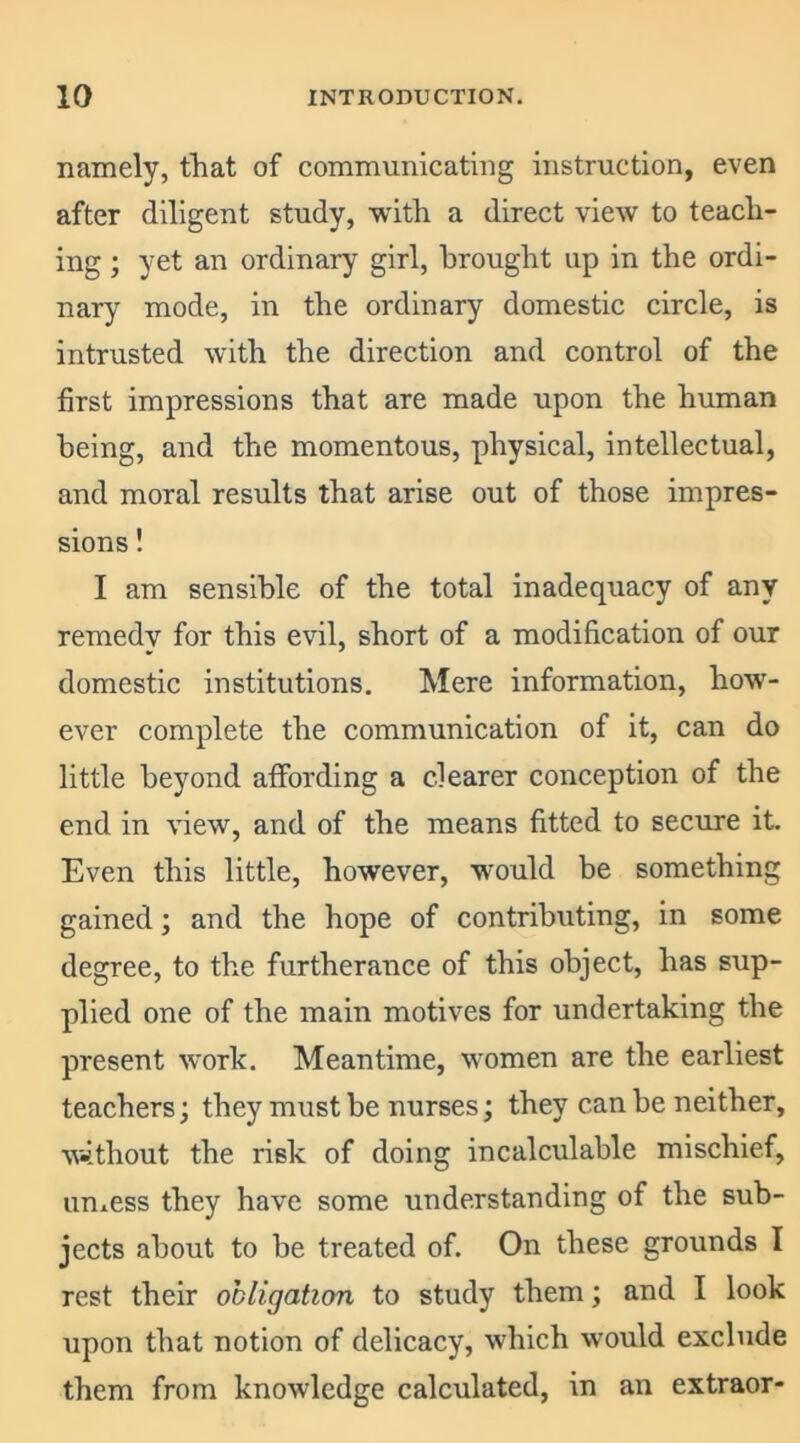 namely, that of communicating instruction, even after diligent study, with a direct view to teach- ing ; yet an ordinary girl, brought up in the ordi- nary mode, in the ordinary domestic circle, is intrusted with the direction and control of the first impressions that are made upon the human being, and the momentous, physical, intellectual, and moral results that arise out of those impres- sions ! I am sensible of the total inadequacy of any remedy for this evil, short of a modification of our domestic institutions. Mere information, how- ever complete the communication of it, can do little beyond affording a clearer conception of the end in view, and of the means fitted to secure it. Even this little, however, would be something gained; and the hope of contributing, in some degree, to the furtherance of this object, has sup- plied one of the main motives for undertaking the present work. Meantime, women are the earliest teachers; they must be nurses; they can he neither, without the risk of doing incalculable mischief, unless they have some understanding of the sub- jects about to he treated of. On these grounds I rest their obligation to study them; and I look upon that notion of delicacy, which would exclude them from knowledge calculated, in an extraor-