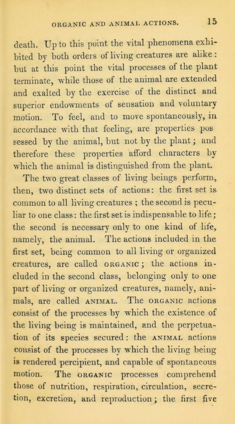 ORGANIC AND ANIMAL ACTIONS. death. Up to this point the vital phenomena exhi- bited by both orders of living creatures are alike : but at this point the vital processes of the plant terminate, while those of the animal are extended and exalted by the exercise of the distinct and superior endowments of sensation and voluntary motion. To feel, and to move spontaneously, in accordance with that feeling, are properties pos sessed by the animal, but not by the plant; and therefore these properties afford characters by which the animal is distinguished from the plant. The two great classes of living beings perform, then, two distinct sets of actions: the first set is common to all living creatures ; the second is pecu- liar to one class: the first set is indispensable to life ; the second is necessary only to one kind of life, namely, the animal. The actions included in the first set, being common to all living or organized creatures, are called organic; the actions in- cluded in the second class, belonging only to one part of living or organized creatures, namely, ani- mals, are called animal. The organic actions consist of the processes by which the existence of the living being is maintained, and the perpetua- tion of its species secured: the animal actions consist of the processes by which the living being is rendered percipient, and capable of spontaneous motion. The organic processes comprehend those of nutrition, respiration, circulation, secre- tion, excretion, and reproduction; the first five