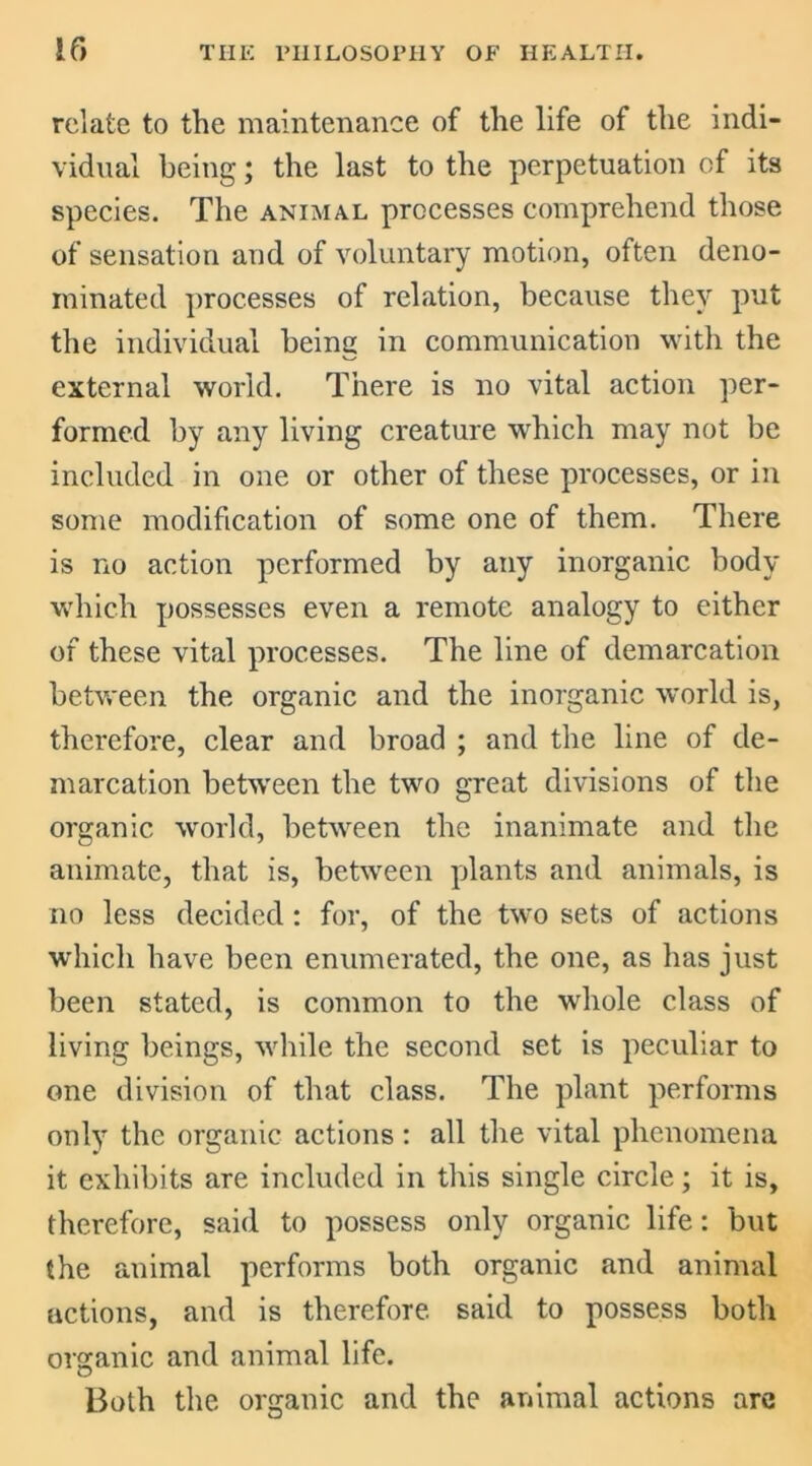 relate to the maintenance of the life of the indi- vidual being; the last to the perpetuation of its species. The animal processes comprehend those of sensation and of voluntary motion, often deno- minated processes of relation, because they put the individual being in communication with the external world. There is no vital action per- formed by any living creature which may not be included in one or other of these processes, or in some modification of some one of them. There is no action performed by any inorganic body which possesses even a remote analogy to either of these vital processes. The line of demarcation between the organic and the inorganic world is, therefore, clear and broad ; and the line of de- marcation between the two great divisions of the organic world, between the inanimate and the animate, that is, between plants and animals, is no less decided : for, of the two sets of actions which have been enumerated, the one, as has just been stated, is common to the whole class of living beings, while the second set is peculiar to one division of that class. The plant performs only the organic actions: all the vital phenomena it exhibits are included in this single circle; it is, therefore, said to possess only organic life: but the animal performs both organic and animal actions, and is therefore, said to possess both organic and animal life. Both the organic and the animal actions are