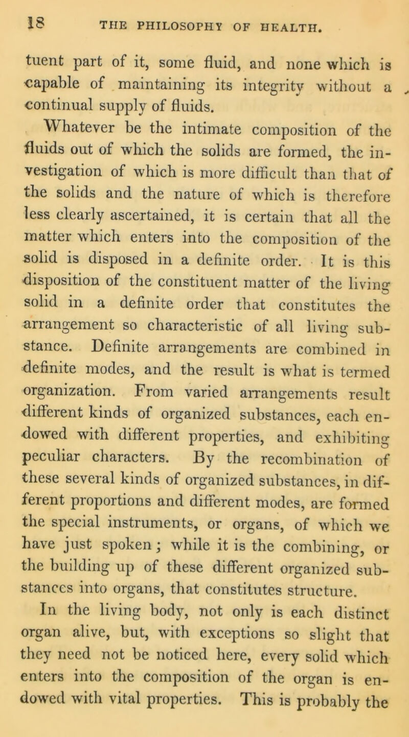 tuent part of it, some fluid, and none which is capable of maintaining its integrity without a continual supply of fluids. Whatever be the intimate composition of the fluids out of which the solids are formed, the in- vestigation of which is more difficult than that of the solids and the nature of which is therefore less clearly ascertained, it is certain that all the matter which enters into the composition of the solid is disposed in a definite order. It is this disposition of the constituent matter of the living1 solid in a definite order that constitutes the arrangement so characteristic of all living sub- stance. Definite arrangements are combined in definite modes, and the result is what is termed organization. From varied arrangements result different kinds of organized substances, each en- dowed with different properties, and exhibiting peculiar characters. By the recombination of these several kinds of organized substances, in dif- ferent proportions and different modes, are formed the special instruments, or organs, of which we have just spoken; while it is the combining, or the building up of these different organized sub- stances into organs, that constitutes structure. In the living body, not only is each distinct organ alive, but, with exceptions so slight that they need not be noticed here, every solid which enters into the composition of the organ is en- dowed with vital properties. This is probably the