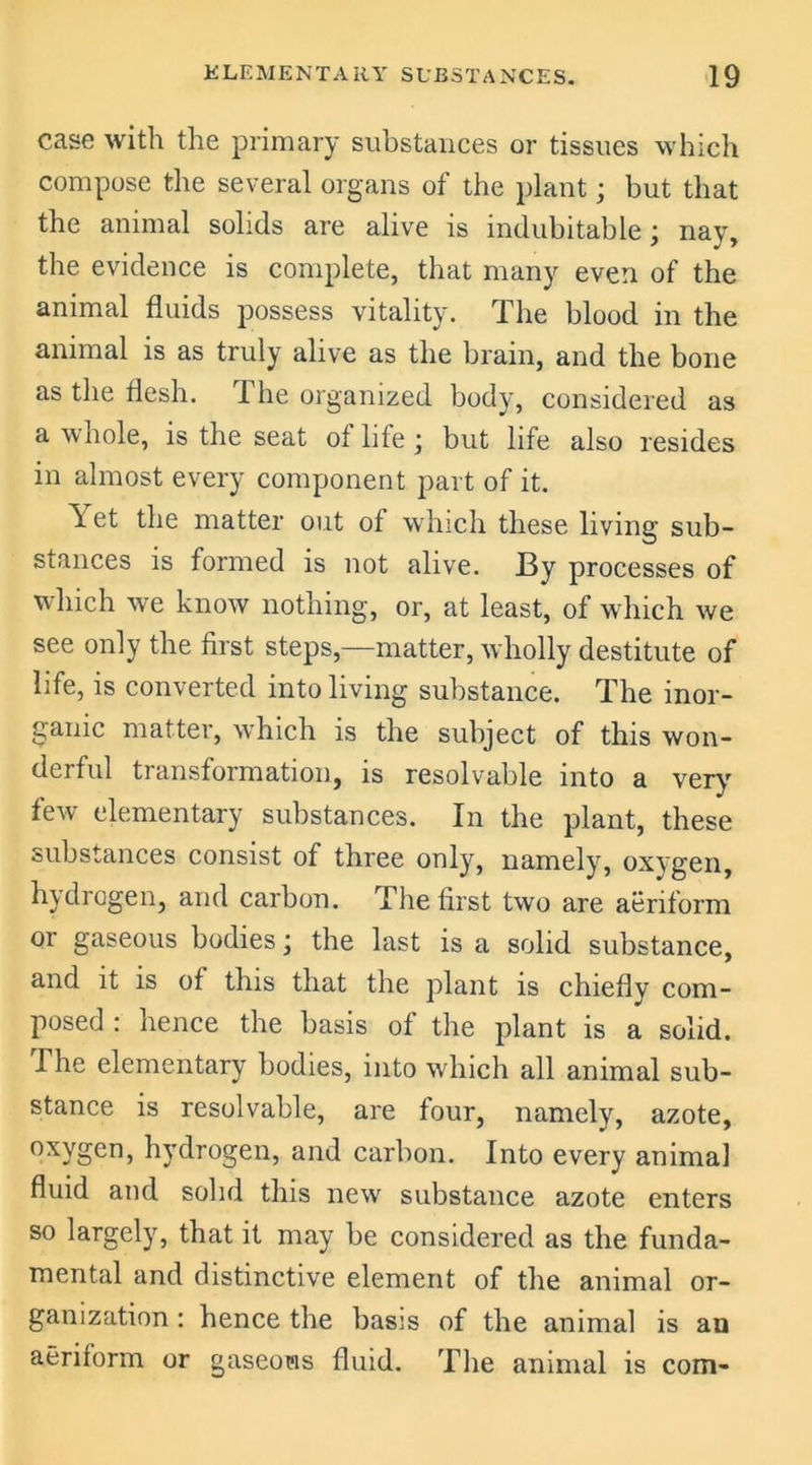 case with the primary substances or tissues which compose the several organs of the plant; but that the animal solids are alive is indubitable; nay, the evidence is complete, that many even of the animal fluids possess vitality. The blood in the animal is as truly alive as the brain, and the bone as the flesh. The organized body, considered as a whole, is the seat of life ; but life also resides in almost every component part of it. \ et the matter out of which these living sub- stances is formed is not alive. By processes of which we know nothing, or, at least, of which we see only the first steps,—matter, wholly destitute of life, is converted into living substance. The inor- ganic matter, which is the subject of this won- derful transformation, is resolvable into a very few elementary substances. In the plant, these substances consist of three only, namely, oxygen, hydrogen, and carbon. The first two are aeriform or gaseous bodies; the last is a solid substance, and it is of this that the plant is chiefly com- posed : hence the basis of the plant is a solid. The elementary bodies, into which all animal sub- stance is resolvable, are four, namely, azote, oxygen, hydrogen, and carbon. Into every animal fluid and solid this new substance azote enters so largely, that it may be considered as the funda- mental and distinctive element of the animal or- ganization : hence the basis of the animal is an aeriform or gaseous fluid. The animal is com-