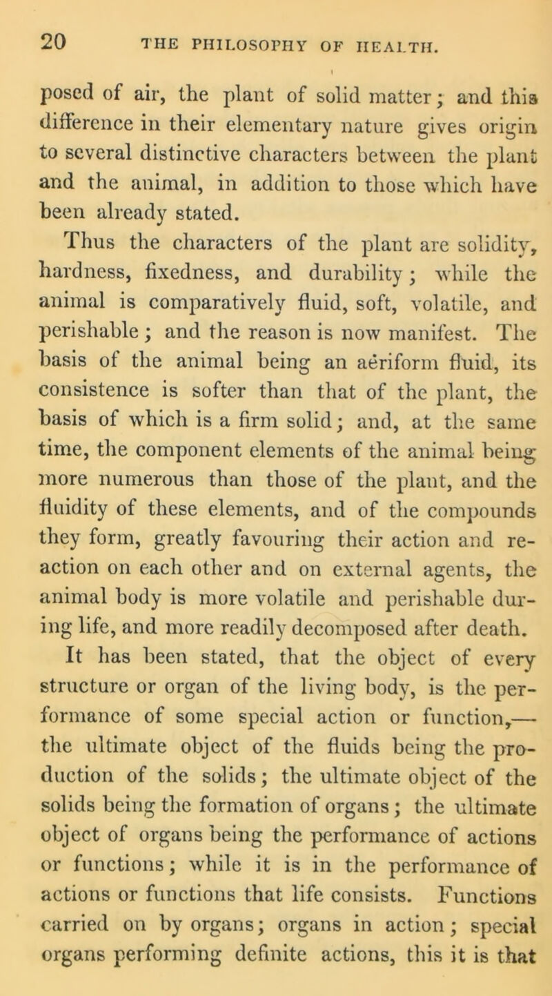 posed of air, the plant of solid matter; and this difference in their elementary nature gives origin to several distinctive characters between the plant and the animal, in addition to those which have been already stated. Thus the characters of the plant are solidity, hardness, fixedness, and durability; while the animal is comparatively fluid, soft, volatile, and perishable ; and the reason is now manifest. The basis of the animal being an aeriform fluid, its consistence is softer than that of the plant, the basis of which is a firm solid; and, at the same time, the component elements of the animal being more numerous than those of the plant, and the fluidity of these elements, and of the compounds they form, greatly favouring their action and re- action on each other and on external agents, the animal body is more volatile and perishable dur- ing life, and more readily decomposed after death. It has been stated, that the object of every structure or organ of the living body, is the per- formance of some special action or function,— the ultimate object of the fluids being the pro- duction of the solids; the ultimate object of the solids being the formation of organs ; the ultimate object of organs being the performance of actions or functions; while it is in the performance of actions or functions that life consists. Functions carried on by organs; organs in action; special organs performing definite actions, this it is that