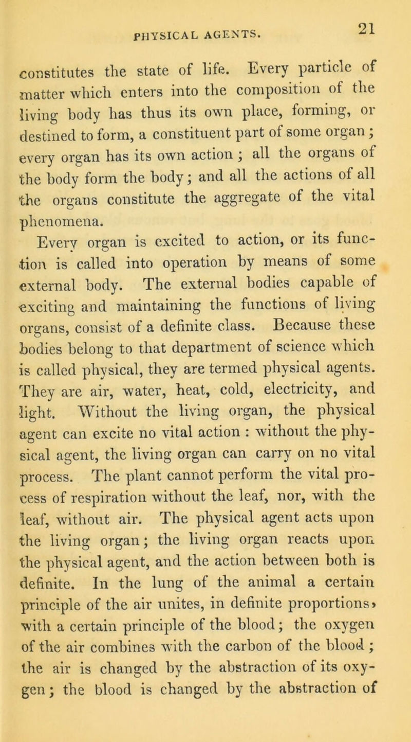 PHYSICAL AGENTS. constitutes the state of life. Every particle of matter which enters into the composition of the living body has thus its own place, forming, 01 destined to form, a constituent part ot some organ ; every organ has its own action ; all the organs of the body form the body; and all the actions of all the organs constitute the aggregate of the vital phenomena. Every organ is excited to action, or its func- tion is called into operation by means of some external body. The external bodies capable of exciting and maintaining the functions of living organs, consist of a definite class. Because these bodies belong to that department of science which is called physical, they are termed physical agents. They are air, water, heat, cold, electricity, and light. Without the living organ, the physical agent can excite no vital action : without the phy- sical agent, the living organ can carry on no vital process. The plant cannot perform the vital pro- cess of respiration without the leaf, nor, with the leaf, without air. The physical agent acts upon the living organ; the living organ reacts upon the physical agent, and the action between both is definite. In the lung of the animal a certain principle of the air unites, in definite proportions* with a certain principle of the blood; the oxygen of the air combines with the carbon of the blood ; the air is changed by the abstraction of its oxy- gen ; the blood is changed by the abstraction of