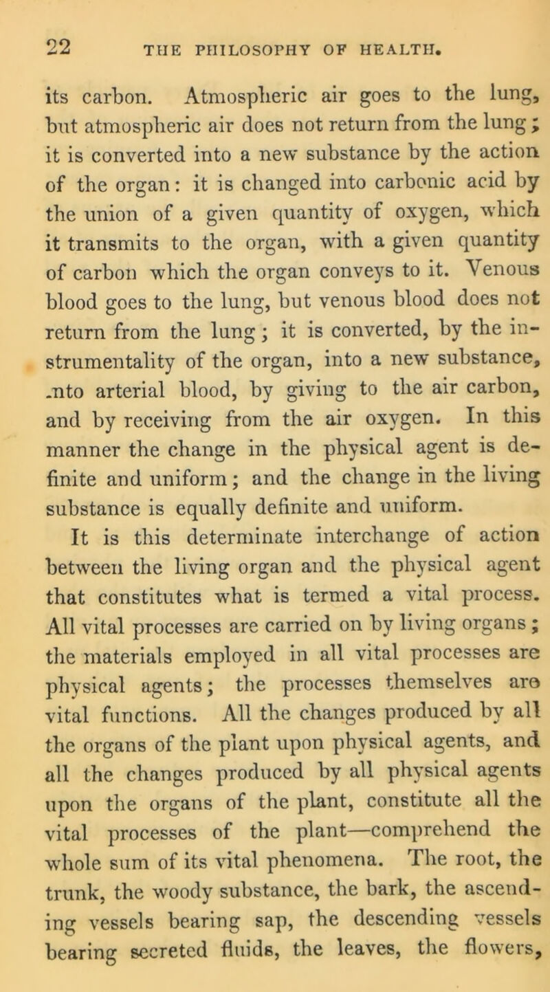 its carbon. Atmospheric air goes to the lung, hut atmospheric air does not return from the lung ; it is converted into a new substance by the action of the organ: it is changed into carbonic acid by the union of a given quantity of oxygen, which it transmits to the organ, with a given quantity of carbon which the organ conveys to it. Venous blood goes to the lung, but venous blood does not return from the lung; it is converted, by the in- strumentality of the organ, into a new substance, .nto arterial blood, by giving to the air carbon, and by receiving from the air oxygen. In this manner the change in the physical agent is de- finite and uniform; and the change in the living substance is equally definite and uniform. It is this determinate interchange of action between the living organ and the physical agent that constitutes what is termed a vital process. All vital processes are carried on by living organs ; the materials employed in all vital processes are physical agents; the processes themselves are vital functions. All the changes produced by all the organs of the plant upon physical agents, and all the changes produced by all physical agents upon the organs of the plant, constitute all the vital processes of the plant—comprehend the whole sum of its vital phenomena. The root, the trunk, the woody substance, the bark, the ascend- ing vessels bearing sap, the descending vessels bearing secreted fluids, the leaves, the flowers.