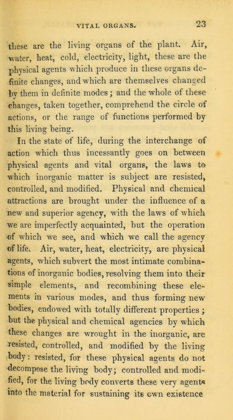 VITAL ORGANS. these are the living organs of the plant. Air, water, heat, cold, electricity, light, these are the physical agents which produce in these organs de- finite changes, and which are themselves changed bv them in definite modes : and the whole of these J changes, taken together, comprehend the circle of actions, or the range of functions performed by this living being. In the state of life, during the interchange of action which thus incessantly goes on between physical agents and vital organs, the laws to which inorganic matter is subject are resisted, controlled, and modified. Physical and chemical attractions are brought under the influence of a new and superior agency, with the laws of which we are imperfectly acquainted, but the operation of which wTe see, and which we call the agency of life. Air, water, heat, electricity, are physical agents, which subvert the most intimate combina- tions of inorganic bodies, resolving them into their simple elements, and recombining these ele- ments in various modes, and thus forming new bodies, endowed with totally different properties ; but the physical and chemical agencies by which these changes are wrought in the inorganic, are resisted, controlled, and modified by the living body: resisted, for these physical agents do not decompose the living body; controlled and modi- fied, for the living body converts these very agents into the material for sustaining its own existence