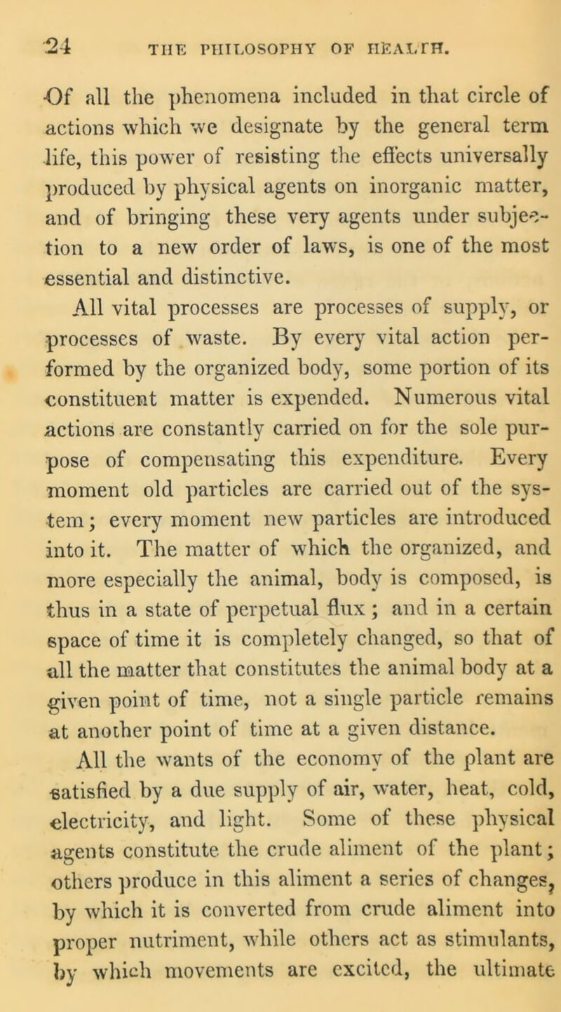 ■Of all the phenomena included in that circle of actions which we designate by the general term life, this power of resisting the effects universally produced by physical agents on inorganic matter, and of bringing these very agents under subjec- tion to a new order of laws, is one of the most essential and distinctive. All vital processes are processes of supply, or processes of waste. By every vital action per- formed by the organized body, some portion of its constituent matter is expended. Numerous vital actions are constantly carried on for the sole pur- pose of compensating this expenditure. Every moment old particles are carried out of the sys- tem ; every moment new particles are introduced into it. The matter of which the organized, and more especially the animal, body is composed, is thus in a state of perpetual flux ; and in a certain space of time it is completely changed, so that of all the matter that constitutes the animal body at a given point of time, not a single particle remains at another point of time at a given distance. All the wants of the economy of the plant are ■satisfied by a due supply of air, water, heat, cold, electricity, and light. Some of these physical agents constitute the crude aliment of the plant; others produce in this aliment a series of changes? by which it is converted from crude aliment into proper nutriment, while others act as stimulants, by which movements are excited, the ultimate