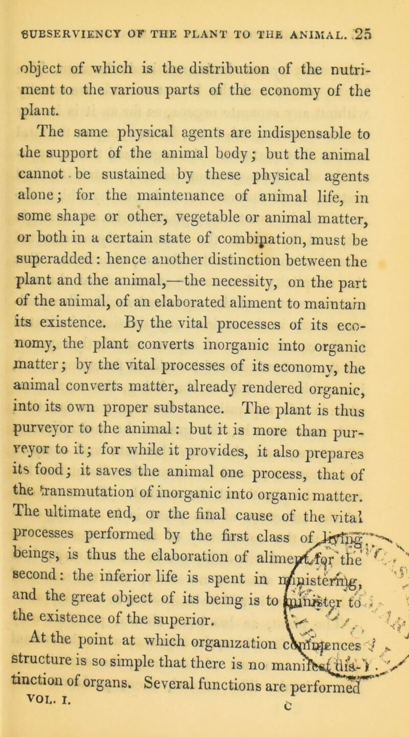 object of which is the distribution of the nutri- ment to the various parts of the economy of the plant. The same physical agents are indispensable to the support of the animal body; but the animal cannot be sustained by these physical agents alone; for the maintenance of animal life, in some shape or other, vegetable or animal matter, or both in a certain state of combination, must be superadded: hence another distinction between the plant and the animal,—the necessity, on the part of the animal, of an elaborated aliment to maintain its existence. By the vital processes of its eco- nomy, the plant converts inorganic into organic matter; by the vital processes of its economy, the animal converts matter, already rendered organic, into its own proper substance. The plant is thus purveyor to the animal: but it is more than pur- veyor to it; for while it provides, it also prepares its food; it saves the animal one process, that of the transmutation of inorganic into organic matter. The ultimate end, or the final cause of the vital processes performed by the first class beings, is thus the elaboration of alimeaW^r'tlie? f second: the inferior life is spent in i^»ister%, and the great object of its being is to H&tyr'to the existence of the superior. Vy ~ At the point at which organization cWnjences i * J structure is so simple that there is no maniW^dik-** tinction of organs. Several functions are perform^T^ VOL. I. f