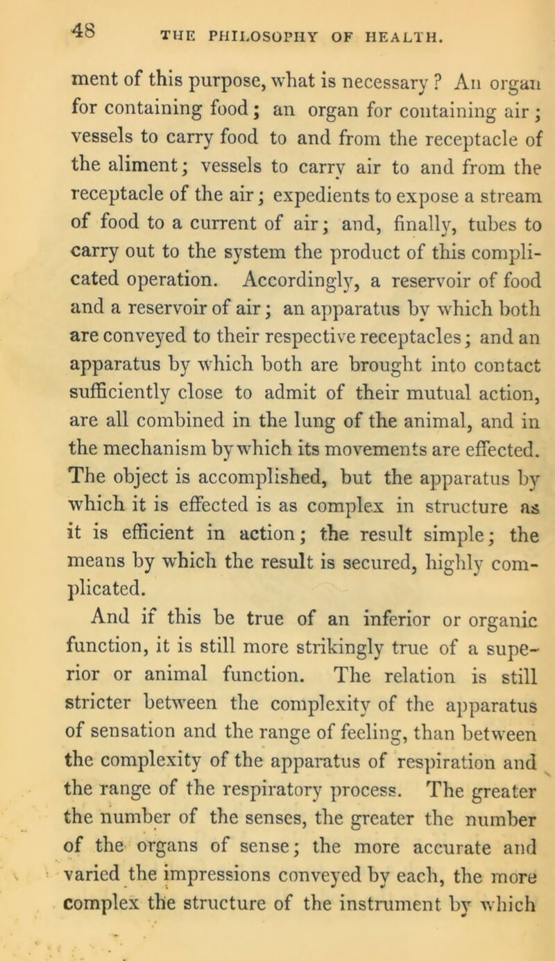 THE PHILOSOPHY OF HEALTH. ment of this purpose, what is necessary ? An organ for containing food ; an organ for containing air ; vessels to carry food to and from the receptacle of the aliment; vessels to carrv air to and from the receptacle of the air; expedients to expose a stream of food to a current of air; and, finally, tubes to carry out to the system the product of this compli- cated operation. Accordingly, a reservoir of food and a reservoir of air; an apparatus by which both are conveyed to their respective receptacles; and an apparatus by which both are brought into contact sufficiently close to admit of their mutual action, are all combined in the lung of the animal, and in the mechanism by which its movements are effected. The object is accomplished, but the apparatus by which it is effected is as complex in structure as it is efficient in action; the result simple; the means by which the result is secured, highly com- plicated. And if this be true of an inferior or organic function, it is still more strikingly true of a supe- rior or animal function. The relation is still stricter between the complexity of the apparatus of sensation and the range of feeling, than between the complexity of the apparatus of respiration and the range of the respiratory process. The greater the number of the senses, the greater the number of the organs of sense; the more accurate and varied the impressions conveyed by each, the more complex the structure of the instrument by which