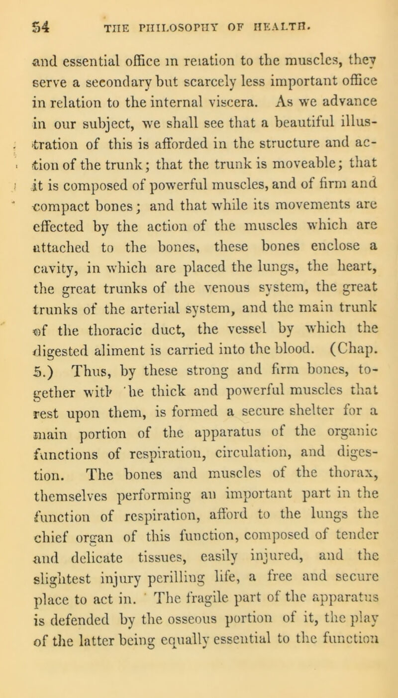 and essential office m relation to the muscles, they serve a secondary but scarcely less important office in relation to the internal viscera. As we advance in our subject, we shall see that a beautiful illus- tration of this is afforded in the structure and ac- tion of the trunk; that the trunk is moveable; that it is composed of powerful muscles, and of firm and compact bones; and that while its movements are effected by the action of the muscles which are attached to the bones, these bones enclose a cavity, in which are placed the lungs, the heart, the great trunks of the venous system, the great trunks of the arterial system, and the mam trunk of the thoracic duct, the vessel by which the digested aliment is carried into the blood. (Chap. 5.) Thus, by these strong and firm bones, to- gether with 'he thick and powerful muscles that rest upon them, is formed a secure shelter for a main portion of the apparatus of the organic functions of respiration, circulation, and diges- tion. The bones and muscles of the thorax, themselves performing an important part in the function of respiration, afford to the lungs the chief organ of this function, composed of tender and delicate tissues, easily injured, and the slightest injury perilling life, a free and secure place to act in. The fragile part of the apparatus is defended by the osseous portion of it, the play of the latter being equally essential to the function