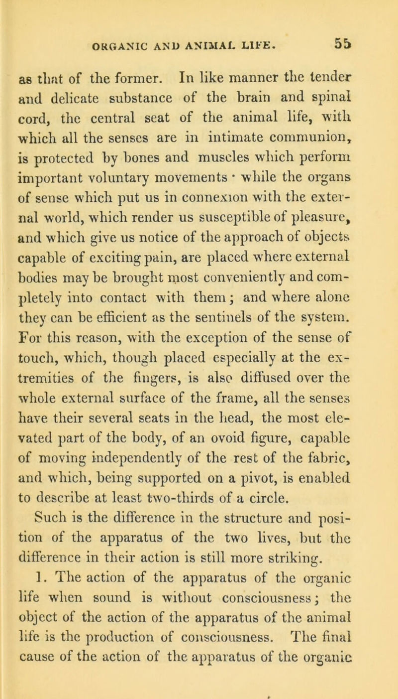 as tlmt of the former. In like manner the tender and delicate substance of the brain and spinal cord, the central seat of the animal life, with which all the senses are in intimate communion, is protected by bones and muscles which perform important voluntary movements • while the organs of sense which put us in connexion with the exter- nal world, which render us susceptible of pleasure, and which give us notice of the approach of objects capable of exciting pain, are placed where external bodies may be brought most conveniently and com- pletely into contact with them; and where alone they can be efficient as the sentinels of the system. For this reason, with the exception of the sense of touch, which, though placed especially at the ex- tremities of the fingers, is also diffused over the whole external surface of the frame, all the senses have their several seats in the head, the most ele- vated part of the body, of an ovoid figure, capable of moving independently of the rest of the fabric, and which, being supported on a pivot, is enabled to describe at least two-thirds of a circle. Such is the difference in the structure and posi- tion of the apparatus of the two lives, but the difference in their action is still more striking. ]. The action of the apparatus of the organic life when sound is without consciousness; the object of the action of the apparatus of the animal life is the production of consciousness. The final cause of the action of the apparatus of the organic