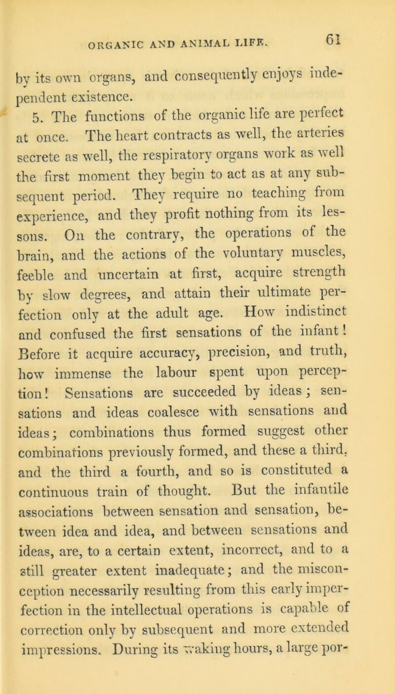 by its own organs, and consequently enjoys inde- pendent existence. 5. The functions of the organic life are perfect at once. The heart contracts as well, the arteries secrete as well, the respiratory organs work as well the first moment they begin to act as at any sub- sequent period. They require no teaching from experience, and they profit nothing from its les- sons. On the contrary, the operations of the brain, and the actions of the voluntary muscles, feeble and uncertain at first, acquire strength by slow degrees, and attain their ultimate per- fection only at the adult age. How indistinct and confused the first sensations of the infant! Before it acquire accuracy, precision, and truth, how immense the labour spent upon percep- tion ! Sensations are succeeded by ideas; sen- sations and ideas coalesce with sensations and ideas; combinations thus formed suggest other combinations previously formed, and these a third, and the third a fourth, and so is constituted a continuous train of thought. But the infantile associations between sensation and sensation, be- tween idea and idea, and between sensations and ideas, are, to a certain extent, incorrect, and to a still greater extent inadequate; and the miscon- ception necessarily resulting from this early imper- fection in the intellectual operations is capable of correction only by subsequent and more extended impressions. During its waking hours, a large por-