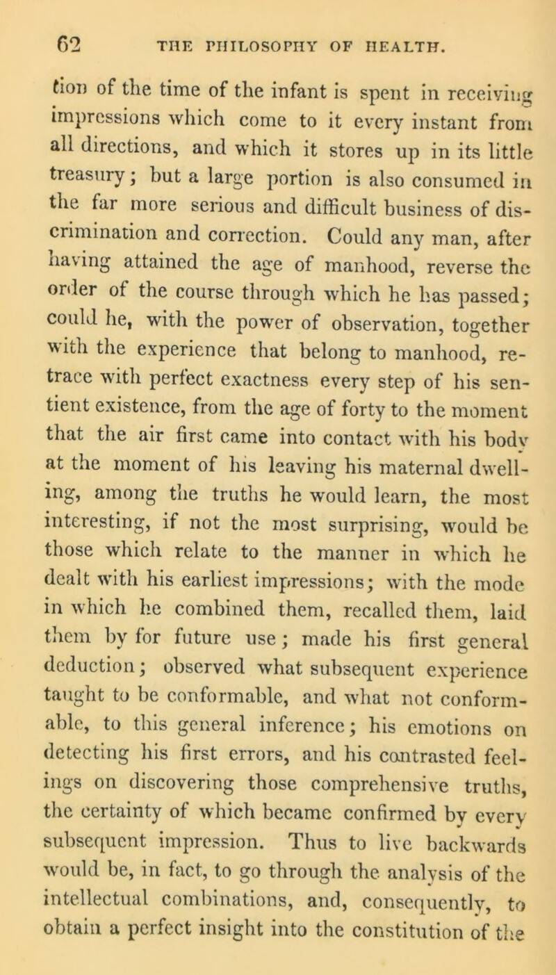 tion of the time of the infant is spent in receiving impressions which come to it every instant from all directions, and which it stores up in its little treasury; hut a large portion is also consumed in the far more serious and difficult business of dis- crimination and correction. Could any man, after naving attained the age of manhood, reverse the order of the course through which he has passed; could he, with the power of observation, together with the experience that belong to manhood, re- trace with perfect exactness every step of his sen- tient existence, from the age of forty to the moment that the air first came into contact with his bodv at the moment of his leaving his maternal dwell- ing, among the truths he would learn, the most interesting, if not the most surprising, would be those which relate to the manner in which he dealt with his earliest impressions; with the mode in which he combined them, recalled them, laid )y for future use; made his first general deduction; observed what subsequent experience taught to be conformable, and what not conform- able, to this general inference; his emotions on detecting his first errors, and his contrasted feel- ings on discovering those comprehensive truths, the certainty of which became confirmed by every subsequent impression. Thus to live backwards would be, in fact, to go through the analysis of the intellectual combinations, and, consequently, to obtain a perfect insight into the constitution of the