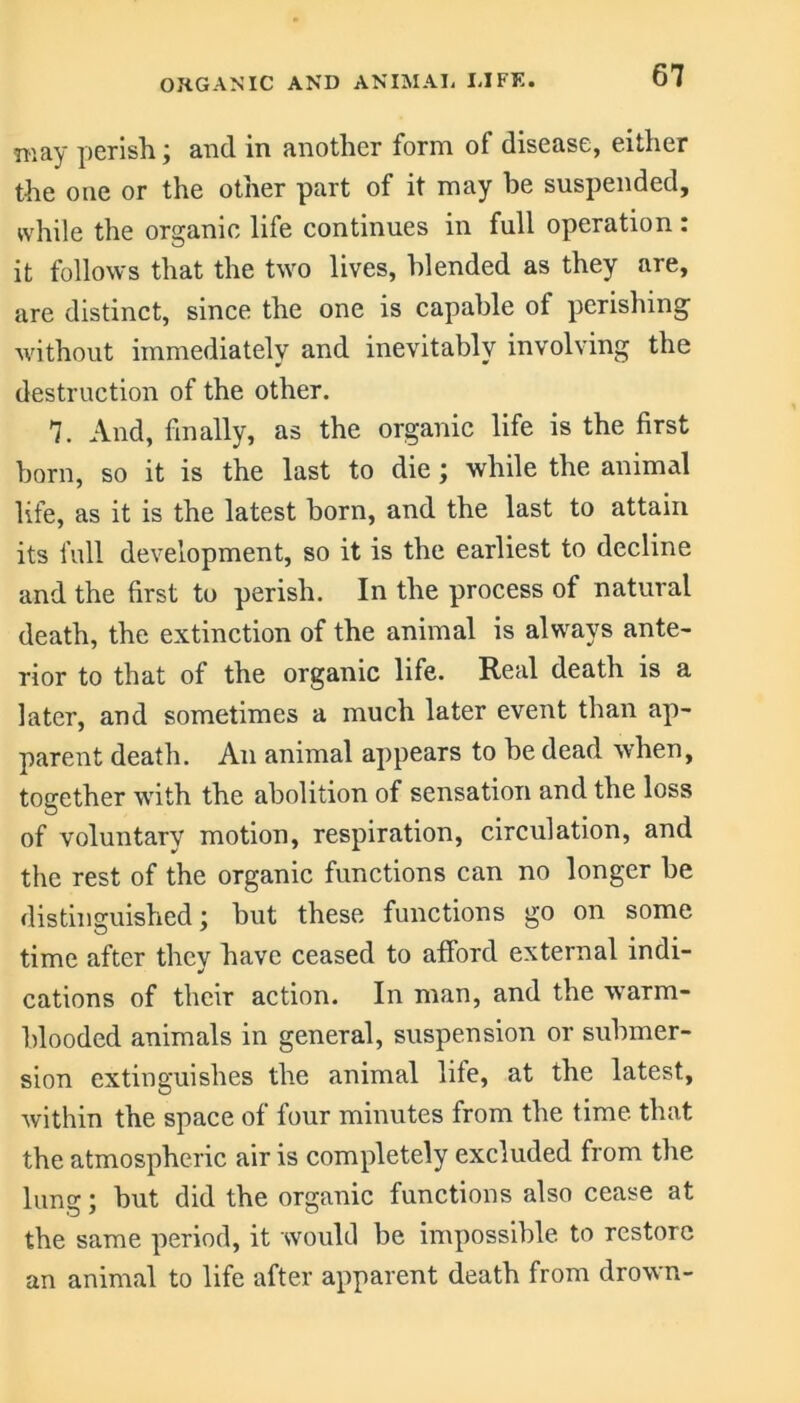 may perish; and in another form of disease, either the one or the other part of it may be suspended, while the organic life continues in full operation: it follows that the two lives, blended as they are, are distinct, since the one is capable of perishing without immediately and inevitably involving the destruction of the other. 7. And, finally, as the organic life is the first born, so it is the last to die; while the animal life, as it is the latest born, and the last to attain its full development, so it is the earliest to decline and the first to perish. In the process of natural death, the extinction of the animal is always ante- rior to that of the organic life. Real death is a later, and sometimes a much later event than ap- parent death. An animal appears to be dead when, together with the abolition of sensation and the loss of voluntary motion, respiration, circulation, and the rest of the organic functions can no longer be distinguished; but these functions go on some time after they have ceased to afford external indi- cations of their action. In man, and the warm- blooded animals in general, suspension or submer- sion extinguishes the animal life, at the latest, within the space of four minutes from the time that the atmospheric air is completely excluded from the lung; but did the organic functions also cease at the same period, it would be impossible to restore an animal to life after apparent death from drown-