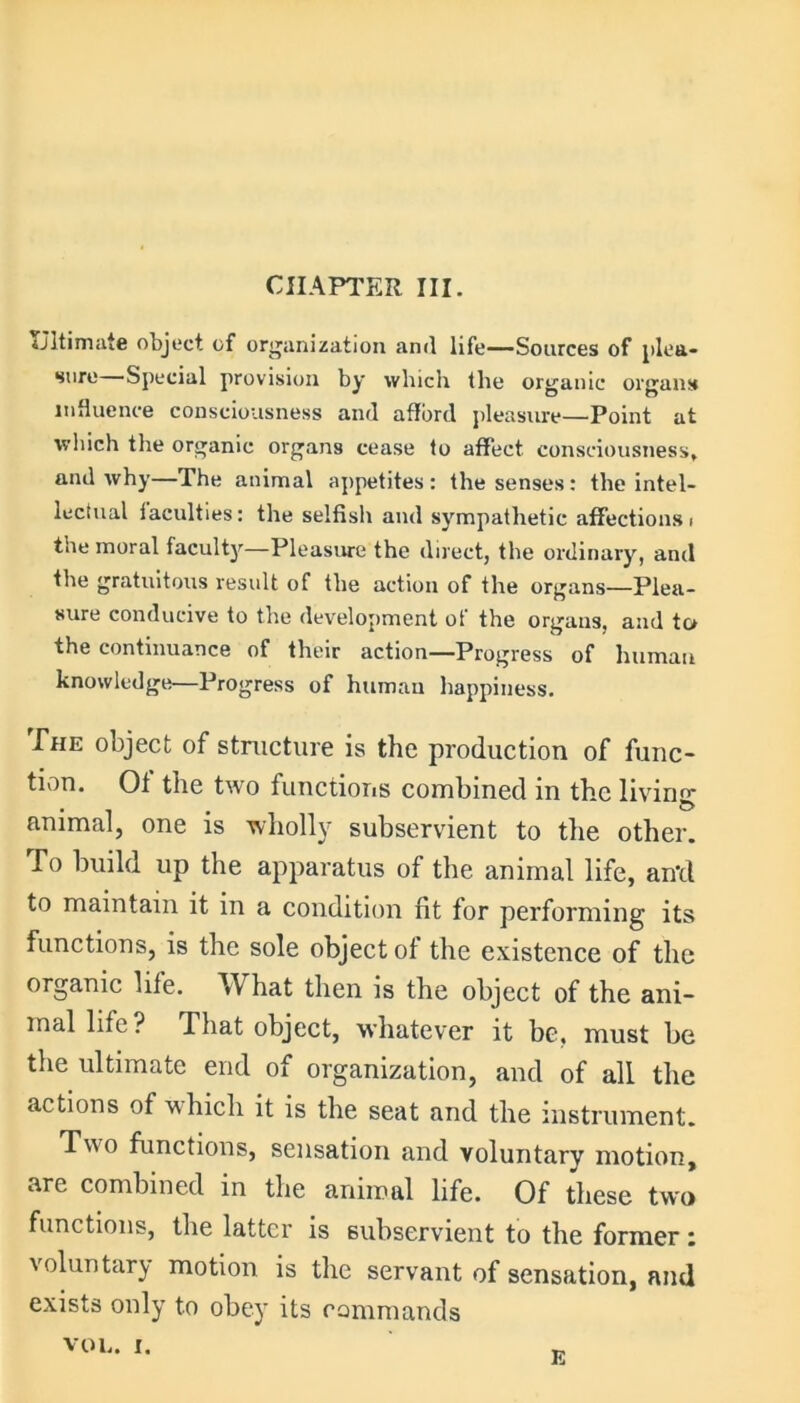 CHAPTER III. Ultimate object of organization and life—Sources of plea- sure Special provision by which the organic organs influence consciousness and afford pleasure—Point at which the organic organs cease to affect consciousness* and why—The animal appetites: the senses: the intel- lectual laculties: the selfish and sympathetic affections i the moral faculty—Pleasure the direct, the ordinary, and the gratuitous result of the action of the organs—Plea- sure conducive to the development of the organs, and to the continuance of their action—Progress of human knowledge—Progress of human happiness. The object of structure is the production of func- tion. Ot the two functions combined in the living- animal, one is wholly subservient to the other. To build up the apparatus of the animal life, an'd to maintain it in a condition nt for performing its functions, is the sole object of the existence of the organic life. W hat then is the object of the ani- mal life? That object, whatever it be, must he the ultimate end of organization, and of all the actions of which it is the seat and the instrument. Two functions, sensation and voluntary motion, are combined in the animal life. Of these two functions, the latter is subservient to the former: \ oluntary motion is the servant of sensation, and exists only to obey its commands