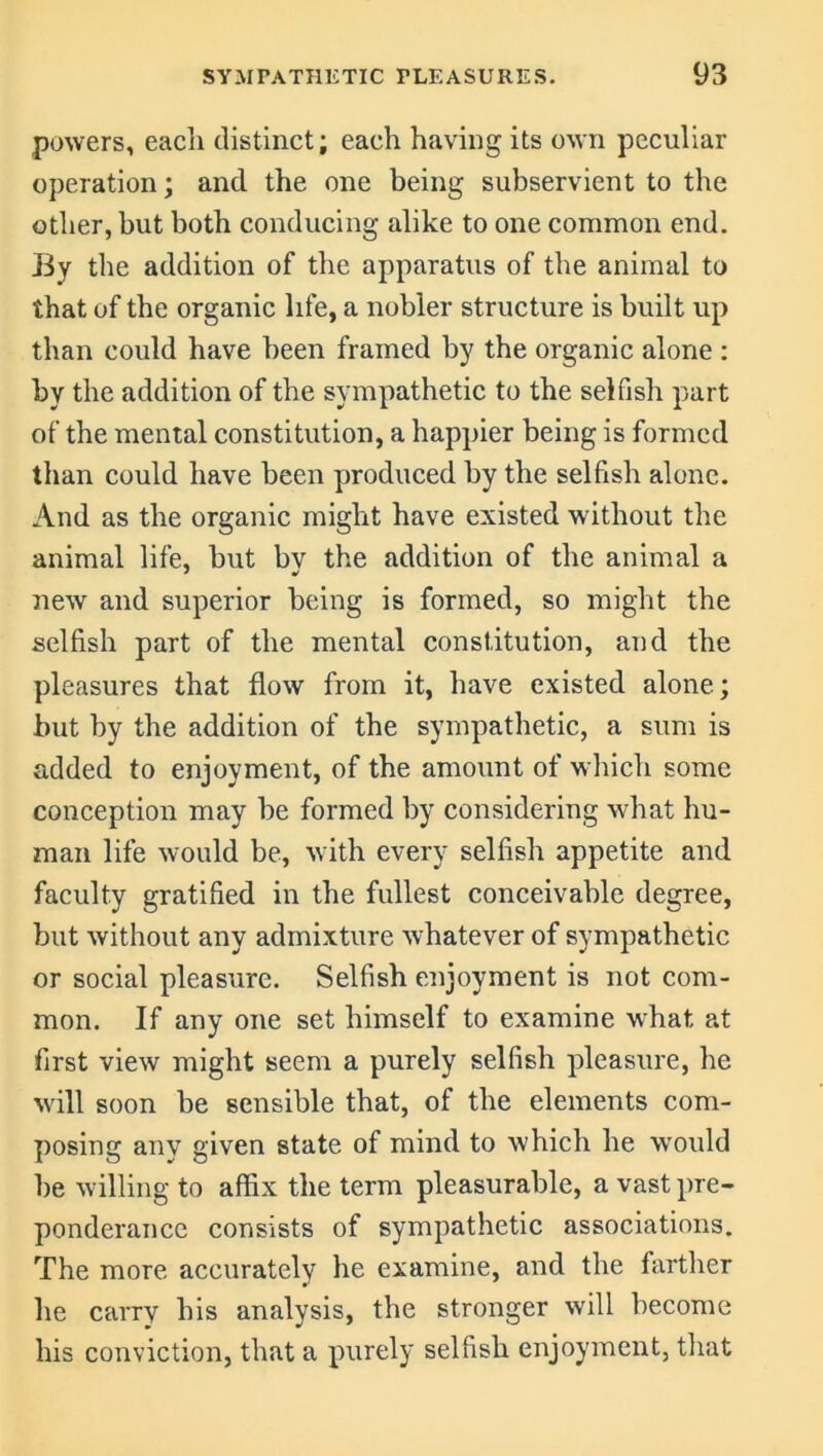 powers, each distinct; each having its own peculiar operation; and the one being subservient to the other, but both conducing alike to one common end. By the addition of the apparatus of the animal to that of the organic life, a nobler structure is built up than could have been framed by the organic alone : by the addition of the sympathetic to the selfish part of the mental constitution, a happier being is formed than could have been produced by the selfish alone. And as the organic might have existed without the animal life, but bv the addition of the animal a new and superior being is formed, so might the selfish part of the mental constitution, and the pleasures that flow from it, have existed alone; but by the addition of the sympathetic, a sum is added to enjoyment, of the amount of which some conception may be formed by considering what hu- man life would be, with every selfish appetite and faculty gratified in the fullest conceivable degree, but without any admixture whatever of sympathetic or social pleasure. Selfish enjoyment is not com- mon. If any one set himself to examine what, at first view might seem a purely selfish pleasure, he will soon be sensible that, of the elements com- posing any given state of mind to which he would be willing to affix the term pleasurable, a vast pre- ponderance consists of sympathetic associations. The more accurately he examine, and the farther he carry his analysis, the stronger will become his conviction, that a purely selfish enjoyment, that