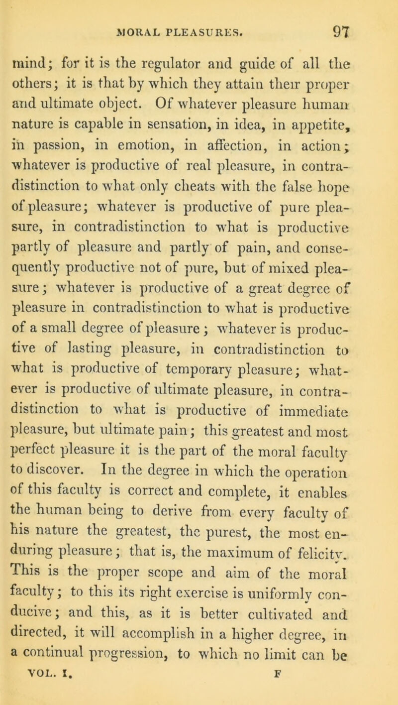 mind; for it is the regulator and guide of all the others; it is that by which they attain their proper and ultimate object. Of whatever pleasure human nature is capable in sensation, in idea, in appetite, in passion, in emotion, in affection, in action; whatever is productive of real pleasure, in contra- distinction to what only cheats with the false hope of pleasure; whatever is productive of pure plea- sure, in contradistinction to what is productive partly of pleasure and partly of pain, and conse- quently productive not of pure, but of mixed plea- sure; whatever is productive of a great degree of pleasure in contradistinction to what is productive of a small degree of pleasure; whatever is produc- tive of lasting pleasure, in contradistinction to what is productive of temporary pleasure; what- ever is productive of ultimate pleasure, in contra- distinction to what is productive of immediate pleasure, but ultimate pain; this greatest and most perfect pleasure it is the part of the moral faculty to discover. In the degree in which the operation of this faculty is correct and complete, it enables the human being to derive from every faculty of his nature the greatest, the purest, the most en- during pleasure; that is, the maximum of felicity. This is the proper scope and aim of the moral faculty; to this its right exercise is uniformlv con- ducive ; and this, as it is better cultivated and directed, it will accomplish in a higher degree, in a continual progression, to which no limit can be VOL. x. F