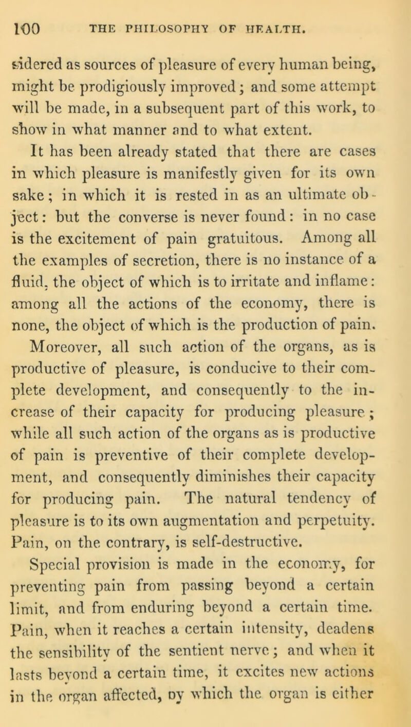 s/idered as sources of pleasure of every human being, might be prodigiously improved; and some attempt will be made, in a subsequent part of this work, to show in what manner and to what extent. It has been already stated that there are cases in which pleasure is manifestly given for its own sake; in which it is rested in as an ultimate ob- ject : but the converse is never found: in no case is the excitement of pain gratuitous. Among all the examples of secretion, there is no instance of a fluid, the object of which is to irritate and inflame: among all the actions of the economy, there is none, the object of which is the production of pain. Moreover, all such action of the organs, as is productive of pleasure, is conducive to their com- plete development, and consequently to the in- crease of their capacity for producing pleasure; while all such action of the organs as is productive of pain is preventive of their complete develop- ment, and consequently diminishes their capacity for producing pain. The natural tendency of pleasure is to its own augmentation and perpetuity. Pain, on the contrary, is self-destructive. Special provision is made in the economy, for preventing pain from passing beyond a certain limit, and from enduring beyond a certain time. Pain, when it reaches a certain intensity, deadens the sensibility of the sentient nerve; and when it lasts beyond a certain time, it excites new actions in the organ affected, oy which the organ is either