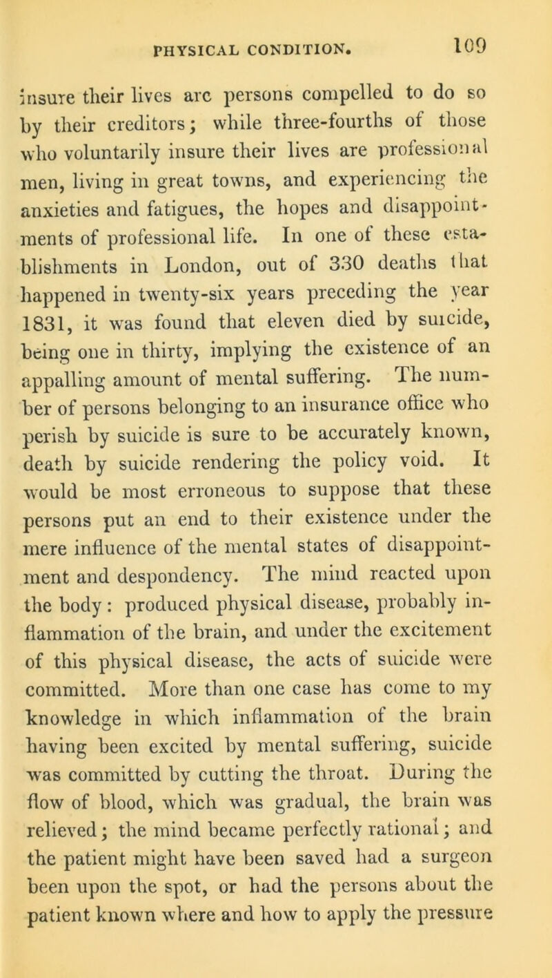 insure tlieir lives arc persons compelled to do so by tlieir creditors; while three-fourths of those who voluntarily insure their lives are professional men, living in great towns, and experiencing the anxieties and fatigues, the hopes and disappoint- ments of professional life. In one of these esta- blishments in London, out of 330 deaths t hat happened in twenty-six years preceding the year 1831, it was found that eleven died by suicide, being one in thirty, implying the existence of an appalling amount of mental suffering. The num- ber of persons belonging to an insurance office who perish by suicide is sure to be accurately known, death by suicide rendering the policy void. It would be most erroneous to suppose that these persons put an end to their existence under the mere influence of the mental states of disappoint- ment and despondency. The mind reacted upon the body : produced physical disease, probably in- flammation of the brain, and under the excitement of this physical disease, the acts of suicide were committed. More than one case has come to my knowledge in which inflammation of the brain having been excited by mental suffering, suicide was committed by cutting the throat. During the flow of blood, which was gradual, the brain was relieved; the mind became perfectly rational; and the patient might have been saved had a surgeon been upon the spot, or had the persons about the patient known where and how to apply the pressure