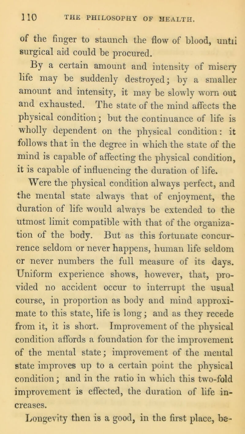 of the finger to staunch the flow of blood, until surgical aid could be procured. By a certain amount and intensity of misery life may be suddenly destroyed; by a smaller amount and intensity, it may be slowly worn out and exhausted. The state of the mind affects the physical condition; but the continuance of life is wholly dependent on the physical condition: it follows that in the degree in which the state of the mind is capable of affecting the physical condition, it is capable of influencing the duration of life. Were the physical condition always perfect, and the mental state always that of enjoyment, the duration of life would always be extended to the utmost limit compatible with that of the organiza- tion of the body. But as this fortunate concur- rence seldom or never happens, human life seldom or never numbers the full measure of its days. Uniform experience shows, however, that, pro- vided no accident occur to interrupt the usual course, in proportion as body and mind approxi- mate to this state, life is long; and as they recede from it, it is short. Improvement of the physical condition affords a foundation for the improvement of the mental state; improvement of the mental state improves up to a certain point the physical condition; and in the ratio in which this two-fold improvement is effected, the duration of life in- creases. Longevity then is a good, in the first place, be-