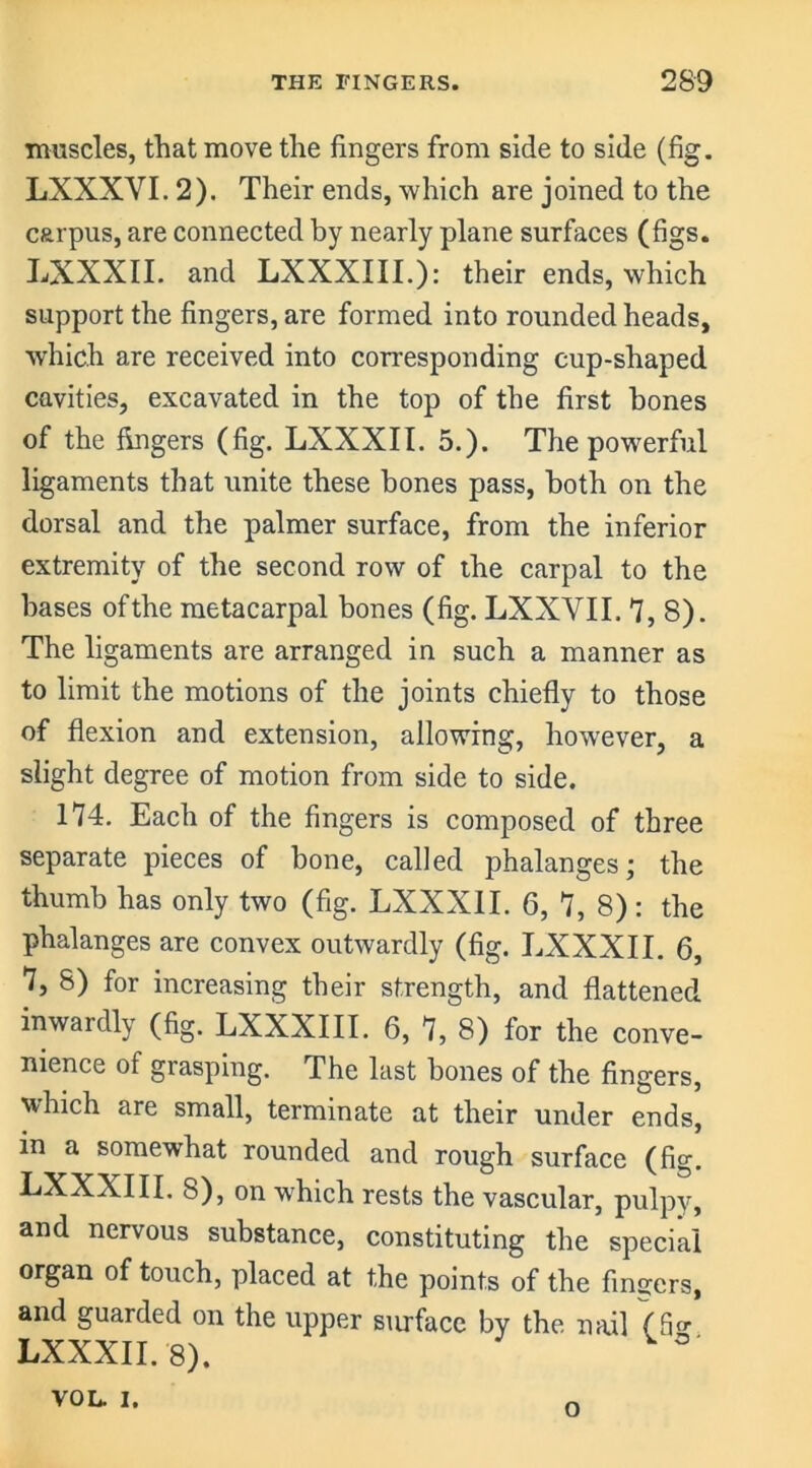 muscles, that move the fingers from side to side (fig. LXXXVI. 2). Their ends, which are joined to the carpus, are connected by nearly plane surfaces (figs. LXXXII. and LXXXIII.): their ends, which support the fingers, are formed into rounded heads, which are received into corresponding cup-shaped cavities, excavated in the top of the first bones of the fingers (fig. LXXXII. 5.). The powerful ligaments that unite these bones pass, both on the dorsal and the palmer surface, from the inferior extremity of the second row of the carpal to the bases of the metacarpal bones (fig. LXXVII. 7,8). The ligaments are arranged in such a manner as to limit the motions of the joints chiefly to those of flexion and extension, allowing, however, a slight degree of motion from side to side. 174. Each of the fingers is composed of three separate pieces of bone, called phalanges; the thumb has only two (fig. LXXXII. 6, 7, 8) : the phalanges are convex outwardly (fig. LXXXII. 6, 7, 8) for increasing their strength, and flattened inwardly (fig. LXXXIII. 6, 7, 8) for the conve- nience of grasping. The last bones of the fingers, which are small, terminate at their under ends, m a somewhat rounded and rough surface (fig. LXXXIII. 8), on which rests the vascular, pulpy, and nervous substance, constituting the special organ of touch, placed at the points of the finders, and guarded on the upper surface by the nail (Sg LXXXII. 8). VOL. I. n