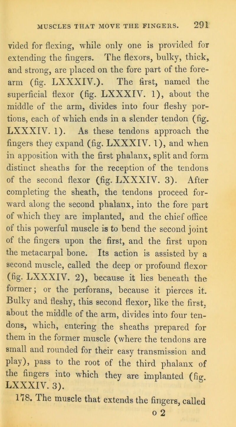 vided for flexing, while only one is provided for extending the fingers. The flexors, bulky, thick, and strong, are placed on the fore part of the fore- arm (fig. LXXXIV.). The first, named the superficial flexor (fig. LXXXIV. 1), about the middle of the arm, divides into four fleshy por- tions, each of which ends in a slender tendon (fig. LXXXIV. 1). As these tendons approach the fingers they expand (fig. LXXXIV. 1), and when in apposition with the first phalanx, split and form distinct sheaths for the reception of the tendons of the second flexor (fig. LXXXIV. 3). After completing the sheath, the tendons proceed for- ward along the second phalanx, into the fore part of which they are implanted, and the chief office of this powerful muscle is to bend the second joint of the fingers upon the first, and the first upon the metacarpal bone. Its action is assisted by a second muscle, called the deep or profound flexor (fig. LXXXIV. 2), because it lies beneath the former; or the perforans, because it pierces it. Bulky and fleshy, this second flexor, like the first, about the middle of the arm, divides into four ten- dons, which, entering the sheaths prepared for them in the former muscle (where the tendons are small and rounded for their easy transmission and play), pass to the root of the third phalanx of the fingers into which they are implanted (fig LXXXIV. 3). 178. Ihe muscle that extends the fingers, called