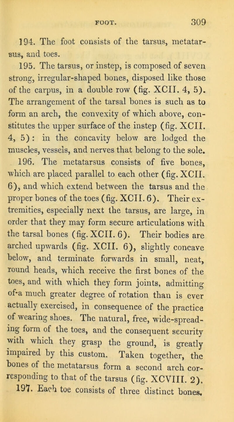 194. The foot consists of the tarsus, metatar- sus, and toes. 195. The tarsus, or instep, is composed of seven strong, irregular-shaped bones, disposed like those of the carpus, in a double row (hg. XCII. 4, 5). The arrangement of the tarsal bones is such as to form an arch, the convexity of which above, con- stitutes the upper surface of the instep (fig. XCII. 4, 5) : in the concavity below are lodged the muscles, vessels, and nerves that belong to the sole. 196. The metatarsus consists of five bones, which are placed parallel to each other (fig. XCII. 6), and which extend between the tarsus and the proper bones of the toes (fig. XCII. 6). Their ex- tremities, especially next the tarsus, are large, in order that they may form secure articulations with the tarsal bones (fig. XCII. 6). Their bodies are arched upwards (fig. XCII. 6), slightly concave below, and terminate forwards in small, neat, round heads, which receive the first bones of the toes, and with which they form joints, admitting of*a much greater degree of rotation than is ever actually exercised, in consequence of the practice of wearing shoes. The natural, free, wide-spread- ing form of the toes, and the consequent security with which they grasp the ground, is greatly impaired by this custom. Taken together, the bones of the metatarsus form a second arch cor- responding to that of the tarsus (fig. XCVIII. 2). 197. Each toe consists of three distinct bones.