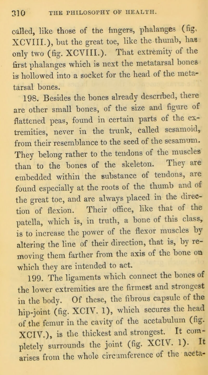 called, like those of the fingers, phalanges (fig. XCVIII.), but the great toe, like the thumb, has only two (fig. XCVIII.). That extremity of the first phalanges which is next the metatarsal bones is hollowed into a socket for the head of the meta- tarsal bones. 198. Besides the bones already described, there are other small bones, of the size and figure of flattened peas, found in certain parts of the ex- tremities, never in the trunk, called sesamoid, from their resemblance to the seed of the sesamum. They belong rather to the tendons of the muscles than to the bones of the skeleton. They are embedded within the substance of tendons, are found especially at the roots of the thumb and of the great toe, and are always placed in the direc- tion of flexion. Their office, like that of the patella, which is, in truth, a bone of this class, is to increase the power of the flexor muscles by altering the line of their direction, that is, by re- moving them farther from the axis of the bone on which they are intended to act. 199. The ligaments which connect the bones of the lower extremities are the firmest and strongest in the body. Of these, the fibrous capsule of the hip-joint (fig. XCIV. 1), which secures the head of the femur in the cavity of the acetabulum (fig. XCIV.), is the thickest and strongest. It com- pletely surrounds the joint (fig. XCIV. 1). It arises from the whole circumference of the aceta-