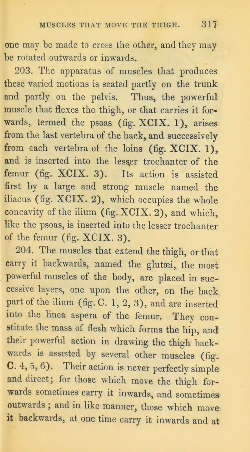 one may be made to cross the other, and they may he rotated outwards or inwards. 203. The apparatus of muscles that produces these varied motions is seated partly on the trunk and partly on the pelvis. Thus, the powerful muscle that flexes the thigh, or that carries it for- wards, termed the psoas (fig. XCIX. 1), arises from the last vertebra of the hack, and successively from each vertebra of the loins (fig. XCIX. 1), and is inserted into the lesser trochanter of the femur (fig. XCIX. 3). Its action is assisted first by a large and strong muscle named the iliacus (fig. XCIX. 2), which occupies the whole concavity of the ilium (fig. XCIX. 2), and which, like the psoas, is inserted into the lesser trochanter of the femur (fig. XCIX. 3). 204. The muscles that extend the thigh, or that carry it backwards, named the glutsei, the most- powerful muscles of the body, are placed in suc- cessive layers, one upon the other, on the back part of the ilium (fig. C. 1,2, 3), and are inserted into the lmea aspera of the femur. They con- stitute the mass of flesh which forms the hip, and their powerful action in drawing the thigh back- wards is assisted by several other muscles (fig. C. 4, 5, 6). Their action is never perfectlv simple and direct, for those which move the thigh for- wards sometimes carry it inwards, and sometimes outwards ; and in like manner, those which move it backwards, at one time carry it inwards and at